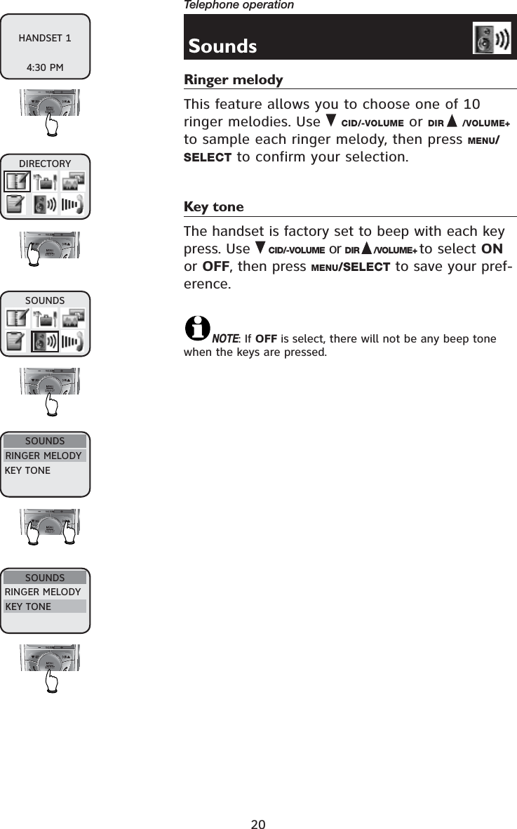 20Telephone operationSoundsRinger melodyThis feature allows you to choose one of 10ringer melodies. Use CID/-VOLUME or DIR /VOLUME+to sample each ringer melody, then press MENU/SELECT to confirm your selection.Key toneThe handset is factory set to beep with each key press. Use CID/-VOLUME or DIR /VOLUME+ to select ONor OFF, then press MENU/SELECT to save your pref-erence.NOTE: If OFF is select, there will not be any beep tone when the keys are pressed.DIRECTORYSOUNDSSOUNDSRINGER MELODYKEY TONESOUNDSRINGER MELODYKEY TONEHANDSET 14:30 PM