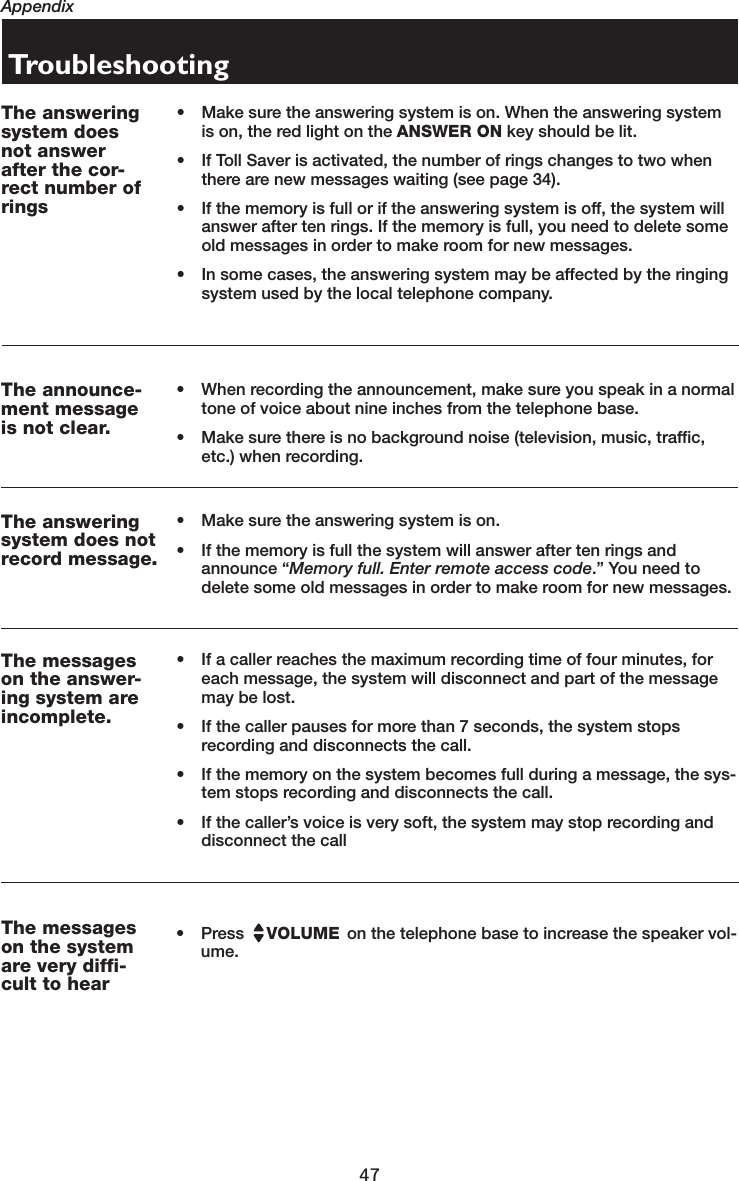 47AppendixTroubleshootingThe answeringsystem doesnot answerafter the cor-rect number ofrings• Make sure the answering system is on. When the answering system is on, the red light on the ANSWER ON key should be lit.• If Toll Saver is activated, the number of rings changes to two when there are new messages waiting (see page 34).• If the memory is full or if the answering system is off, the system will answer after ten rings. If the memory is full, you need to delete some old messages in order to make room for new messages.• In some cases, the answering system may be affected by the ringing system used by the local telephone company.The announce-ment messageis not clear.• When recording the announcement, make sure you speak in a normal tone of voice about nine inches from the telephone base.• Make sure there is no background noise (television, music, traffic, etc.) when recording.The answeringsystem does notrecord message..• Make sure the answering system is on.• If the memory is full the system will answer after ten rings and announce “Memory full. Enter remote access code.” You need to delete some old messages in order to make room for new messages.The messageson the answer-ing system areincomplete.• If a caller reaches the maximum recording time of four minutes, for each message, the system will disconnect and part of the message may be lost. • If the caller pauses for more than 7 seconds, the system stops recording and disconnects the call.• If the memory on the system becomes full during a message, the sys-tem stops recording and disconnects the call.• If the caller’s voice is very soft, the system may stop recording and disconnect the callThe messageson the systemare very diffi-cult to hear• Press   VOLUME  on the telephone base to increase the speaker vol-ume.