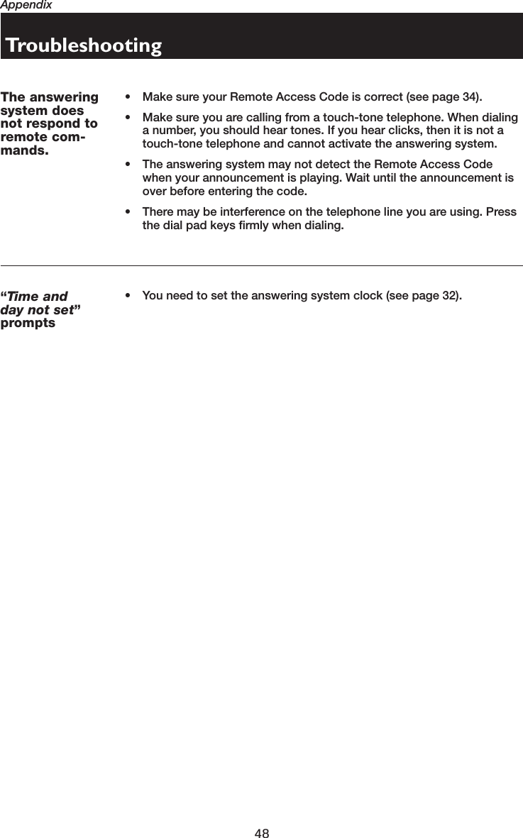 48AppendixTroubleshooting“Time and day not set”prompts• You need to set the answering system clock (see page 32).The answeringsystem doesnot respond toremote com-mands.• Make sure your Remote Access Code is correct (see page 34).• Make sure you are calling from a touch-tone telephone. When dialing a number, you should hear tones. If you hear clicks, then it is not a touch-tone telephone and cannot activate the answering system.• The answering system may not detect the Remote Access Code when your announcement is playing. Wait until the announcement is over before entering the code.• There may be interference on the telephone line you are using. Press the dial pad keys firmly when dialing.