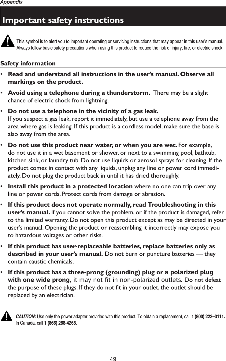 49AppendixImportant safety instructionsThis symbol is to alert you to important operating or servicing instructions that may appear in this user’s manual. Always follow basic safety precautions when using this product to reduce the risk of injury, fire, or electric shock.Safety information•Read and understand all instructions in the user’s manual. Observe all markings on the product.•Avoid using a telephone during a thunderstorm.  There may be a slight chance of electric shock from lightning.•Do not use a telephone in the vicinity of a gas leak. If you suspect a gas leak, report it immediately, but use a telephone away from the area where gas is leaking. If this product is a cordless model, make sure the base is also away from the area.•Do not use this product near water, or when you are wet. For example,  do not use it in a wet basement or shower, or next to a swimming pool, bathtub, kitchen sink, or laundry tub. Do not use liquids or aerosol sprays for cleaning. If the product comes in contact with any liquids, unplug any line or power cord immedi-ately. Do not plug the product back in until it has dried thoroughly.•Install this product in a protected location where no one can trip over any line or power cords. Protect cords from damage or abrasion.•If this product does not operate normally, read Troubleshooting in this user’s manual. If you cannot solve the problem, or if the product is damaged, refer to the limited warranty. Do not open this product except as may be directed in your user’s manual. Opening the product or reassembling it incorrectly may expose you to hazardous voltages or other risks.•If this product has user-replaceable batteries, replace batteries only as described in your user’s manual. Do not burn or puncture batteries — they contain caustic chemicals.•If this product has a three-prong (grounding) plug or a polarized plug with one wide prong, it may not fit in non-polarized outlets. Do not defeat the purpose of these plugs. If they do not fit in your outlet, the outlet should be replaced by an electrician.CAUTION: Use only the power adapter provided with this product. To obtain a replacement, call 1 (800) 222–3111. In Canada, call 1 (866) 288-4268.