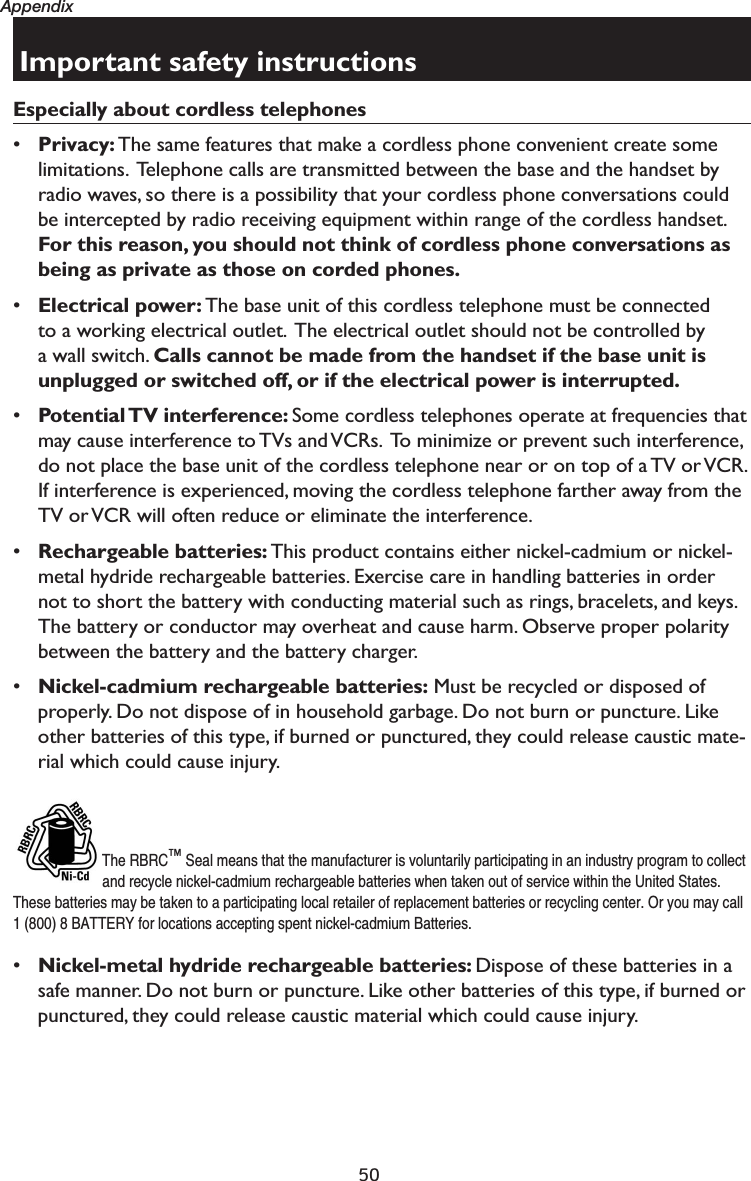 50AppendixImportant safety instructionsEspecially about cordless telephones•Privacy: The same features that make a cordless phone convenient create some limitations.  Telephone calls are transmitted between the base and the handset by radio waves, so there is a possibility that your cordless phone conversations could be intercepted by radio receiving equipment within range of the cordless handset. For this reason, you should not think of cordless phone conversations as being as private as those on corded phones.•Electrical power: The base unit of this cordless telephone must be connected to a working electrical outlet.  The electrical outlet should not be controlled by a wall switch. Calls cannot be made from the handset if the base unit is unplugged or switched off, or if the electrical power is interrupted.•Potential TV interference:  Some cordless telephones operate at frequencies that may cause interference to TVs and VCRs.  To minimize or prevent such interference, do not place the base unit of the cordless telephone near or on top of a TV or VCR. If interference is experienced, moving the cordless telephone farther away from the TV or VCR will often reduce or eliminate the interference. •Rechargeable batteries: This product contains either nickel-cadmium or nickel-metal hydride rechargeable batteries. Exercise care in handling batteries in order not to short the battery with conducting material such as rings, bracelets, and keys. The battery or conductor may overheat and cause harm. Observe proper polarity between the battery and the battery charger.•Nickel-cadmium rechargeable batteries: Must be recycled or disposed of properly. Do not dispose of in household garbage. Do not burn or puncture. Like other batteries of this type, if burned or punctured, they could release caustic mate-rial which could cause injury.The RBRC™ Seal means that the manufacturer is voluntarily participating in an industry program to collect and recycle nickel-cadmium rechargeable batteries when taken out of service within the United States. These batteries may be taken to a participating local retailer of replacement batteries or recycling center. Or you may call 1 (800) 8 BATTERY for locations accepting spent nickel-cadmium Batteries. •Nickel-metal hydride rechargeable batteries: Dispose of these batteries in a safe manner. Do not burn or puncture. Like other batteries of this type, if burned or punctured, they could release caustic material which could cause injury.
