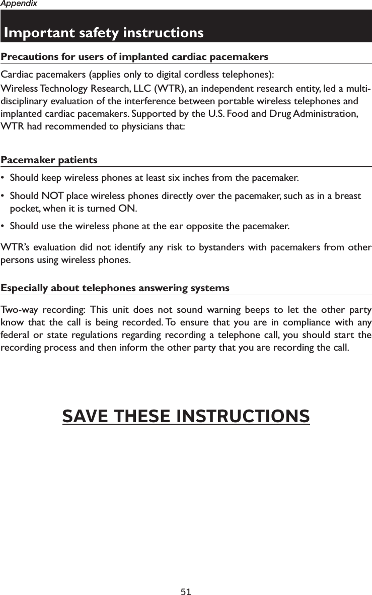 51AppendixImportant safety instructionsPrecautions for users of implanted cardiac pacemakersCardiac pacemakers (applies only to digital cordless telephones): Wireless Technology Research, LLC (WTR), an independent research entity, led a multi-disciplinary evaluation of the interference between portable wireless telephones and implanted cardiac pacemakers. Supported by the U.S. Food and Drug Administration, WTR had recommended to physicians that:Pacemaker patients• Should keep wireless phones at least six inches from the pacemaker.• Should NOT place wireless phones directly over the pacemaker, such as in a breast pocket, when it is turned ON.• Should use the wireless phone at the ear opposite the pacemaker.WTR’s evaluation did not identify any risk to bystanders with pacemakers from other persons using wireless phones.Especially about telephones answering systemsTwo-way recording: This unit does not sound warning beeps to let the other party know that the call is being recorded. To ensure that you are in compliance with any federal or state regulations regarding recording a telephone call, you should start the recording process and then inform the other party that you are recording the call.SAVE THESE INSTRUCTIONS