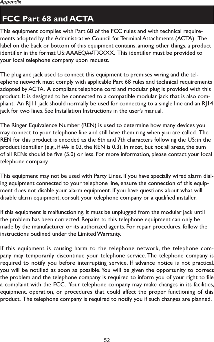 52AppendixFCC Part 68 and ACTAThis equipment complies with Part 68 of the FCC rules and with technical require-ments adopted by the Administrative Council for Terminal Attachments (ACTA).  The label on the back or bottom of this equipment contains, among other things, a product identifier in the format US: AAAEQ##TXXXX.  This identifier must be provided to your local telephone company upon request.The plug and jack used to connect this equipment to premises wiring and the tel-ephone network must comply with applicable Part 68 rules and technical requirements adopted by ACTA.  A compliant telephone cord and modular plug is provided with this product. It is designed to be connected to a compatible modular jack that is also com-pliant.  An RJ11 jack should normally be used for connecting to a single line and an RJ14 jack for two lines. See Installation Instructions in the user’s manual.The Ringer Equivalence Number (REN) is used to determine how many devices you may connect to your telephone line and still have them ring when you are called.  The REN for this product is encoded as the 6th and 7th characters following the US: in the product identifier (e.g., if ## is 03, the REN is 0.3). In most, but not all areas, the sum of all RENs should be five (5.0) or less. For more information, please contact your local telephone company.This equipment may not be used with Party Lines. If you have specially wired alarm dial-ing equipment connected to your telephone line, ensure the connection of this equip-ment does not disable your alarm equipment. If you have questions about what will disable alarm equipment, consult your telephone company or a qualified installer.If this equipment is malfunctioning, it must be unplugged from the modular jack until the problem has been corrected. Repairs to this telephone equipment can only be made by the manufacturer or its authorized agents. For repair procedures, follow the instructions outlined under the Limited Warranty.If this equipment is causing harm to the telephone network, the telephone com-pany may temporarily discontinue your telephone service. The telephone company is required to notify you before interrupting service. If advance notice is not practical, you will be notified as soon as possible. You will be given the opportunity to correct the problem and the telephone company is required to inform you of your right to file a complaint with the FCC.  Your telephone company may make changes in its facilities, equipment, operation, or procedures that could affect the proper functioning of this product.  The telephone company is required to notify you if such changes are planned.