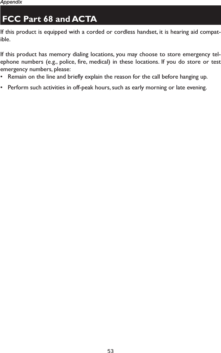 53AppendixFCC Part 68 and ACTAIf this product is equipped with a corded or cordless handset, it is hearing aid compat-ible.If this product has memory dialing locations, you may choose to store emergency tel-ephone numbers (e.g., police, fire, medical) in these locations. If you do store or test emergency numbers, please:• Remain on the line and briefly explain the reason for the call before hanging up.• Perform such activities in off-peak hours, such as early morning or late evening.