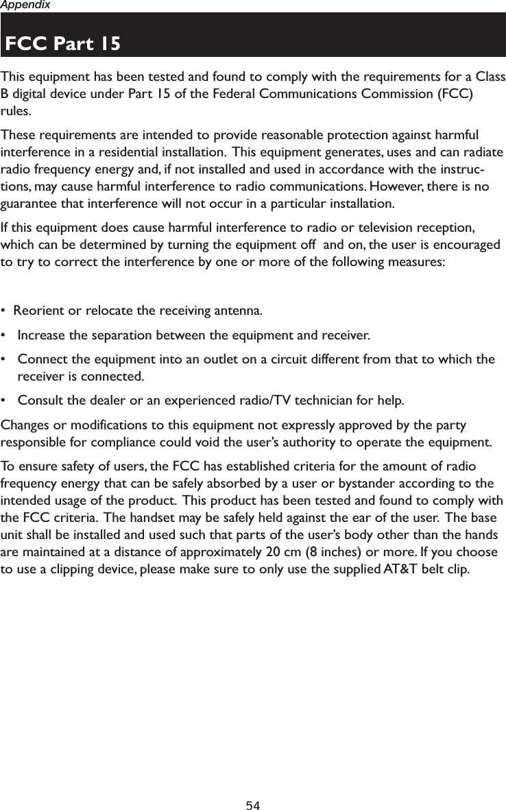 54AppendixFCC Part 15This equipment has been tested and found to comply with the requirements for a Class B digital device under Part 15 of the Federal Communications Commission (FCC) rules.  These requirements are intended to provide reasonable protection against harmful interference in a residential installation.  This equipment generates, uses and can radiate radio frequency energy and, if not installed and used in accordance with the instruc-tions, may cause harmful interference to radio communications. However, there is no guarantee that interference will not occur in a particular installation. If this equipment does cause harmful interference to radio or television reception, which can be determined by turning the equipment off  and on, the user is encouraged to try to correct the interference by one or more of the following measures:•  Reorient or relocate the receiving antenna.• Increase the separation between the equipment and receiver.• Connect the equipment into an outlet on a circuit different from that to which the receiver is connected.• Consult the dealer or an experienced radio/TV technician for help.Changes or modifications to this equipment not expressly approved by the party responsible for compliance could void the user’s authority to operate the equipment.To ensure safety of users, the FCC has established criteria for the amount of radio frequency energy that can be safely absorbed by a user or bystander according to the intended usage of the product.  This product has been tested and found to comply with the FCC criteria.  The handset may be safely held against the ear of the user.  The base unit shall be installed and used such that parts of the user’s body other than the hands are maintained at a distance of approximately 20 cm (8 inches) or more. If you choose to use a clipping device, please make sure to only use the supplied AT&amp;T belt clip.