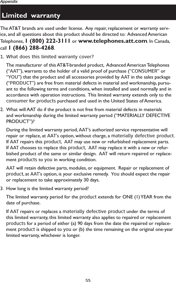 55AppendixLimited  warrantyThe AT&amp;T brands are used under license.  Any repair, replacement or warranty serv-ice, and all questions about this product should be directed to:  Advanced American Telephones, 1 (800) 222-3111 or www.telephones.att.com. In Canada, call 1 (866) 288-4268.1. What does this limited warranty cover?The manufacturer of this AT&amp;T-branded product,  Advanced American Telephones (“AAT”), warrants to the holder of a valid proof of purchase (“CONSUMER” or “YOU”) that the product and all accessories provided by AAT in the sales package (“PRODUCT”) are free from material defects in material and workmanship, pursu-ant to the following terms and conditions, when installed and used normally and in accordance with operation instructions.  This limited warranty extends only to the consumer for products purchased and used in the United States of America.2. What will AAT do if the product is not free from material defects in materials and workmanship during the limited warranty period (“MATERIALLY DEFECTIVE PRODUCT”)?During the limited warranty period, AAT’s authorized service representative will repair or replace, at AAT’s option, without charge, a materially defective product. If AAT repairs this product,  AAT may use new or refurbished replacement parts. If AAT chooses to replace this product,  AAT may replace it with a new or refur-bished product of the same or similar design.  AAT will return repaired or replace-ment products to you in working condition.  AAT will retain defective parts, modules, or equipment.  Repair or replacement of product, at AAT’s option, is your exclusive remedy.  You should expect the repair or replacement to take approximately 30 days.3. How long is the limited warranty period?The limited warranty period for the product extends for ONE (1) YEAR from the date of purchase.  If AAT repairs or replaces a materially defective product under the terms of this limited warranty, this limited warranty also applies to repaired or replacement products for a period of either (a) 90 days from the date the repaired or replace-ment product is shipped to you or (b) the time remaining on the original one-year limited warranty, whichever is longer.