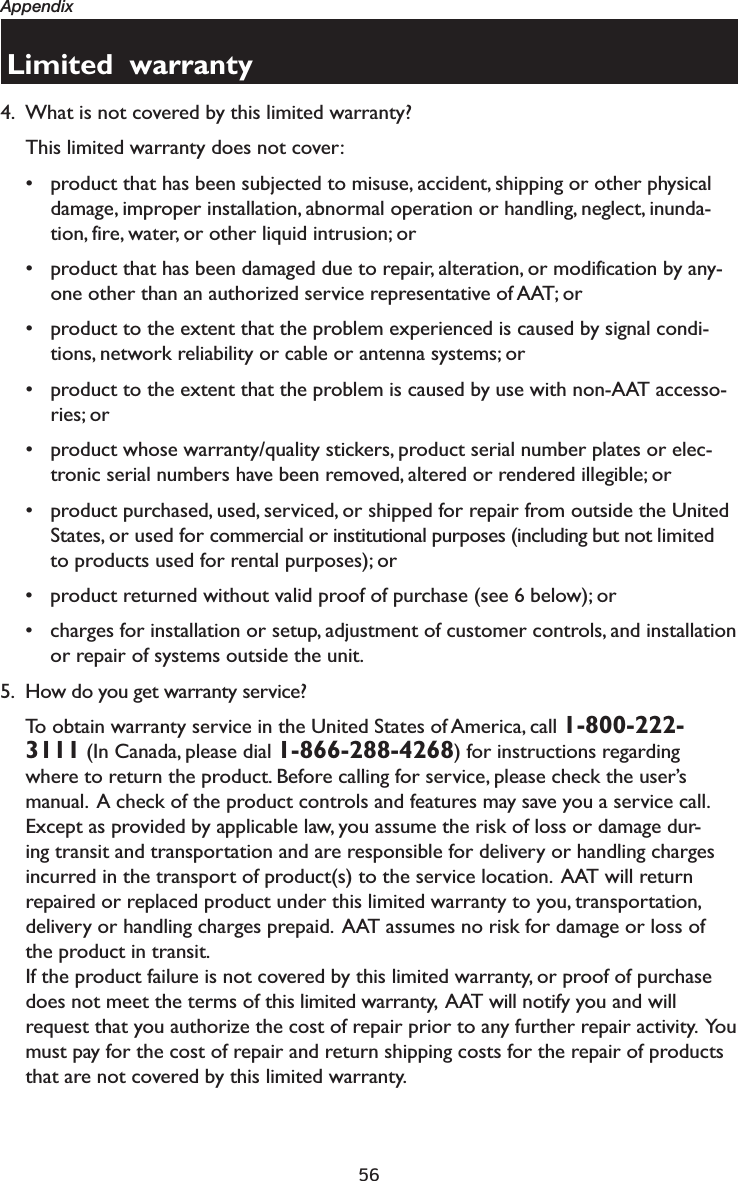56AppendixLimited  warranty4. What is not covered by this limited warranty?This limited warranty does not cover:• product that has been subjected to misuse, accident, shipping or other physical damage, improper installation, abnormal operation or handling, neglect, inunda-tion, fire, water, or other liquid intrusion; or• product that has been damaged due to repair, alteration, or modification by any-one other than an authorized service representative of AAT; or• product to the extent that the problem experienced is caused by signal condi-tions, network reliability or cable or antenna systems; or• product to the extent that the problem is caused by use with non-AAT accesso-ries; or• product whose warranty/quality stickers, product serial number plates or elec-tronic serial numbers have been removed, altered or rendered illegible; or• product purchased, used, serviced, or shipped for repair from outside the United States, or used for commercial or institutional purposes (including but not limited to products used for rental purposes); or• product returned without valid proof of purchase (see 6 below); or• charges for installation or setup, adjustment of customer controls, and installation or repair of systems outside the unit.5. How do you get warranty service?To obtain warranty service in the United States of America, call 1-800-222-3111 (In Canada, please dial 1-866-288-4268) for instructions regarding where to return the product. Before calling for service, please check the user’s manual.  A check of the product controls and features may save you a service call.Except as provided by applicable law, you assume the risk of loss or damage dur-ing transit and transportation and are responsible for delivery or handling charges incurred in the transport of product(s) to the service location.  AAT will return repaired or replaced product under this limited warranty to you, transportation, delivery or handling charges prepaid.  AAT assumes no risk for damage or loss of the product in transit.If the product failure is not covered by this limited warranty, or proof of purchase does not meet the terms of this limited warranty,  AAT will notify you and will request that you authorize the cost of repair prior to any further repair activity.  You must pay for the cost of repair and return shipping costs for the repair of products that are not covered by this limited warranty.