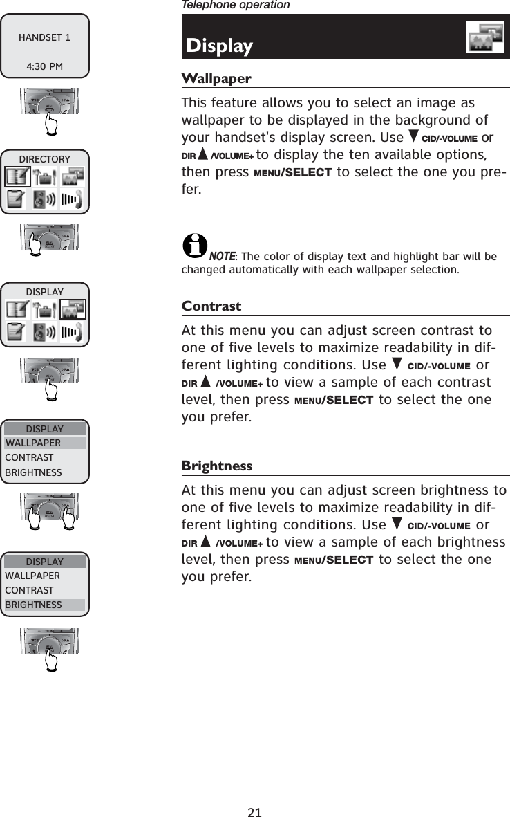 21Telephone operationDisplayWallpaperThis feature allows you to select an image as wallpaper to be displayed in the background of your handset&apos;s display screen. Use CID/-VOLUME or DIR /VOLUME+ to display the ten available options, then press MENU/SELECT to select the one you pre-fer.NOTE: The color of display text and highlight bar will be changed automatically with each wallpaper selection.ContrastAt this menu you can adjust screen contrast to one of five levels to maximize readability in dif-ferent lighting conditions. Use CID/-VOLUME or DIR /VOLUME+ to view a sample of each contrast level, then press MENU/SELECT to select the one you prefer.BrightnessAt this menu you can adjust screen brightness to one of five levels to maximize readability in dif-ferent lighting conditions. Use  CID/-VOLUME or DIR /VOLUME+ to view a sample of each brightness level, then press MENU/SELECT to select the one you prefer.DIRECTORYDISPLAYWALLPAPERCONTRASTBRIGHTNESSDISPLAYWALLPAPERCONTRASTBRIGHTNESSDISPLAYHANDSET 14:30 PM