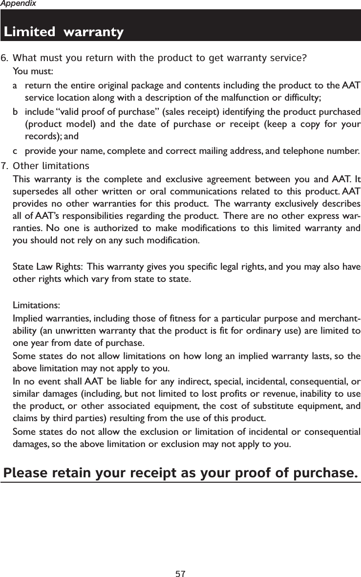 57AppendixLimited  warranty6. What must you return with the product to get warranty service?You must:a return the entire original package and contents including the product to the AAT service location along with a description of the malfunction or difficulty;b include “valid proof of purchase” (sales receipt) identifying the product purchased (product model) and the date of purchase or receipt (keep a copy for your records); andc provide your name, complete and correct mailing address, and telephone number.  7. Other limitationsThis warranty is the complete and exclusive agreement between you and AAT. It supersedes all other written or oral communications related to this product. AAT provides no other warranties for this product.  The warranty exclusively describes all of AAT’s responsibilities regarding the product.  There are no other express war-ranties. No one is authorized to make modifications to this limited warranty and you should not rely on any such modification. State Law Rights:  This warranty gives you specific legal rights, and you may also have other rights which vary from state to state.  Limitations:Implied warranties, including those of fitness for a particular purpose and merchant-ability (an unwritten warranty that the product is fit for ordinary use) are limited to one year from date of purchase.  Some states do not allow limitations on how long an implied warranty lasts, so the above limitation may not apply to you.  In no event shall AAT be liable for any indirect, special, incidental, consequential, or similar damages (including, but not limited to lost profits or revenue, inability to use the product, or other associated equipment, the cost of substitute equipment, and claims by third parties) resulting from the use of this product.  Some states do not allow the exclusion or limitation of incidental or consequential damages, so the above limitation or exclusion may not apply to you.  Please retain your receipt as your proof of purchase.