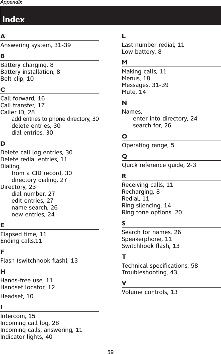 59AppendixAAnswering system, 31-39BBattery charging, 8Battery installation, 8Belt clip, 10CCall forward, 16Call transfer, 17Caller ID, 28add entries to phone directory, 30delete entries, 30dial entries, 30DDelete call log entries, 30Delete redial entries, 11Dialing,from a CID record, 30directory dialing, 27Directory, 23dial number, 27edit entries, 27name search, 26new entries, 24EElapsed time, 11Ending calls,11FFlash (switchhook flash), 13HHands-free use, 11Handset locator, 12Headset, 10IIntercom, 15Incoming call log, 28Incoming calls, answering, 11Indicator lights, 40LLast number redial, 11Low battery, 8MMaking calls, 11Menus, 18Messages, 31-39Mute, 14NNames,enter into directory, 24search for, 26OOperating range, 5QQuick reference guide, 2-3RReceiving calls, 11Recharging, 8Redial, 11Ring silencing, 14Ring tone options, 20SSearch for names, 26Speakerphone, 11Switchhook flash, 13TTechnical specifications, 58Troubleshooting, 43VVolume controls, 13Index