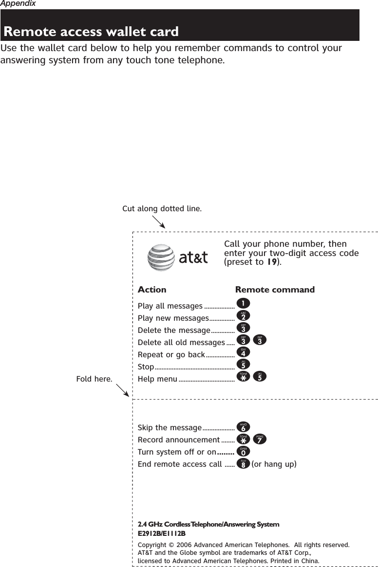 AppendixUse the wallet card below to help you remember commands to control your answering system from any touch tone telephone.Remote access wallet cardFold here.Cut along dotted line.Action Remote commandPlay all messages ..................1Play new messages...............2Delete the message..............3Delete all old messages .....33Repeat or go back.................4Stop...............................................5Help menu .................................*5Skip the message...................6Record announcement ........*7Turn system off or on........0End remote access call ......8(or hang up)Call your phone number, then enter your two-digit access code (preset to 19).2.4 GHz Cordless Telephone/Answering System E2912B/E1112BCopyright © 2006 Advanced American Telephones.  All rights reserved. AT&amp;T and the Globe symbol are trademarks of AT&amp;T Corp., licensed to Advanced American Telephones. Printed in China.