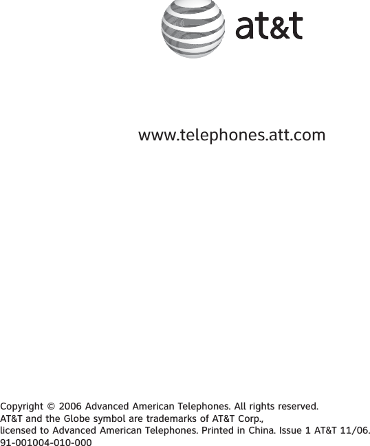www.telephones.att.comCopyright © 2006 Advanced American Telephones. All rights reserved. AT&amp;T and the Globe symbol are trademarks of AT&amp;T Corp., licensed to Advanced American Telephones. Printed in China. Issue 1 AT&amp;T 11/06.91-001004-010-000