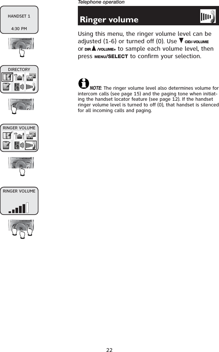 22Telephone operationRinger volumeUsing this menu, the ringer volume level can be adjusted (1-6) or turned off (0). Use CID/-VOLUMEor DIR /VOLUME+ to sample each volume level, then press MENU/SELECT to confirm your selection.NOTE: The ringer volume level also determines volume for intercom calls (see page 15) and the paging tone when initiat-ing the handset locator feature (see page 12). If the handset ringer volume level is turned to off (0), that handset is silenced for all incoming calls and paging.DIRECTORYRINGER VOLUMERINGER VOLUMEHANDSET 14:30 PM