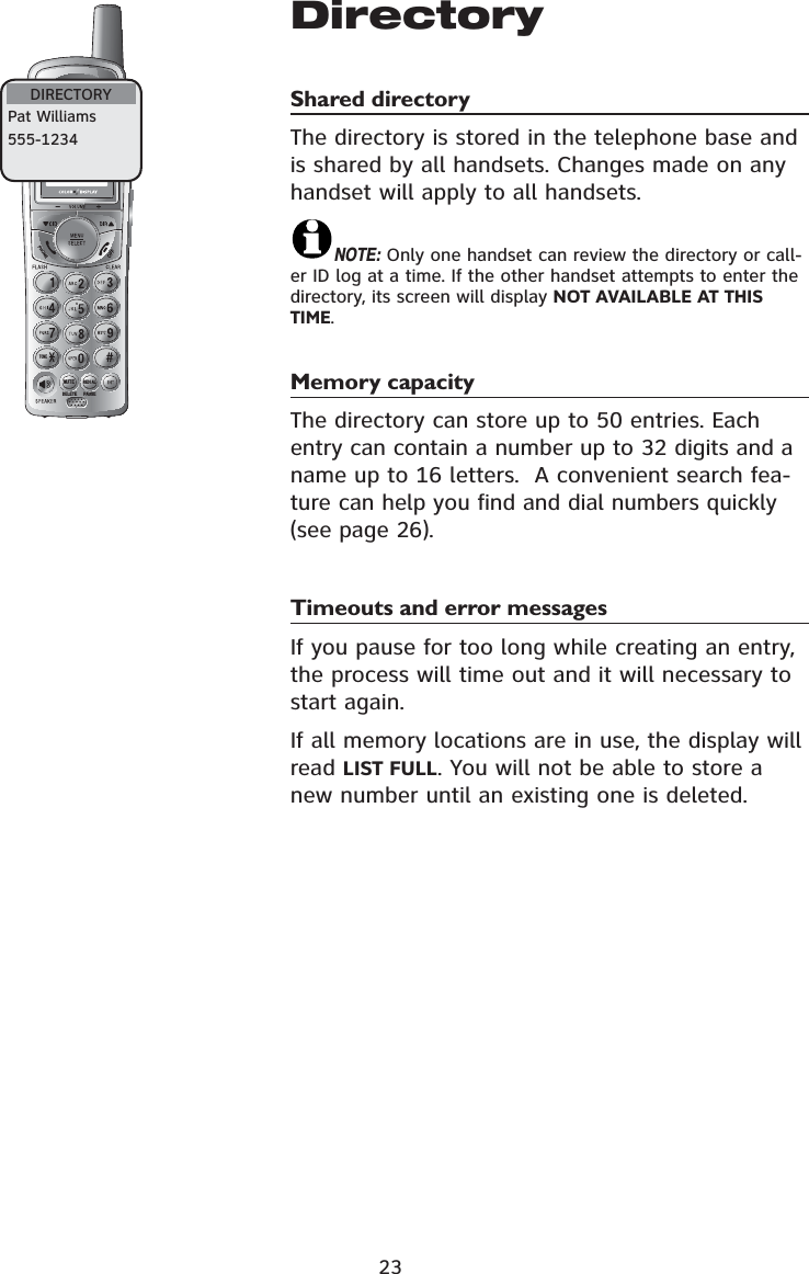 721(087(&apos;(/(7(5(&apos;,$/3$86(23DirectoryShared directoryThe directory is stored in the telephone base and is shared by all handsets. Changes made on any handset will apply to all handsets.NOTE: Only one handset can review the directory or call-er ID log at a time. If the other handset attempts to enter the directory, its screen will display NOT AVAILABLE AT THIS TIME.Memory capacityThe directory can store up to 50 entries. Each entry can contain a number up to 32 digits and a name up to 16 letters.  A convenient search fea-ture can help you find and dial numbers quickly (see page 26).Timeouts and error messagesIf you pause for too long while creating an entry, the process will time out and it will necessary to start again.If all memory locations are in use, the display will read LIST FULL. You will not be able to store a new number until an existing one is deleted.DIRECTORYPat Williams555-1234