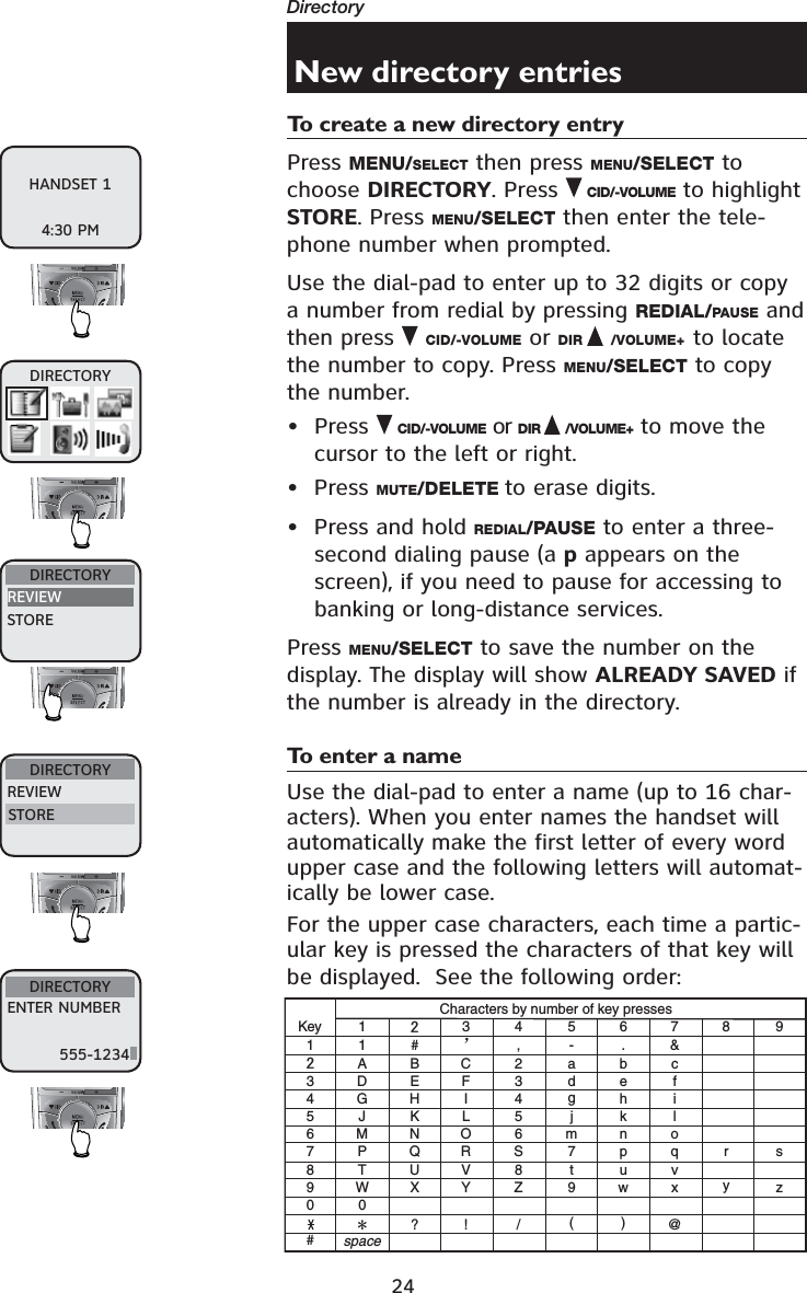 24DirectoryNew directory entriesTo create a new directory entryPress MENU/SELECT then press MENU/SELECT to choose DIRECTORY. Press CID/-VOLUME to highlight STORE. Press MENU/SELECT then enter the tele-phone number when prompted. Use the dial-pad to enter up to 32 digits or copy a number from redial by pressing REDIAL/PAUSE and then press  CID/-VOLUME or DIR /VOLUME+ to locate the number to copy. Press MENU/SELECT to copy the number. • Press  CID/-VOLUME or DIR /VOLUME+  to move the cursor to the left or right.• Press MUTE/DELETE to erase digits.• Press and hold REDIAL/PAUSE to enter a three-second dialing pause (a p appears on the screen), if you need to pause for accessing to banking or long-distance services.Press MENU/SELECT to save the number on the display. The display will show ALREADY SAVED if the number is already in the directory.To enter a nameUse the dial-pad to enter a name (up to 16 char-acters). When you enter names the handset will automatically make the first letter of every word upper case and the following letters will automat-ically be lower case.For the upper case characters, each time a partic-ular key is pressed the characters of that key will be displayed.  See the following order:HANDSET 14:30 PMDIRECTORYREVIEWSTOREDIRECTORYDIRECTORYENTER NUMBER555-1234KeyCharacters by number of key presses1345678900##, .-&amp;?! / ()@11ABC2 abc3def4ghi5jkl6mnoS7pq8tuvZ9wxryszDEFGH IJKLMNOPQRTUVWspaceXY3456789ÿDIRECTORYREVIEWSTORE