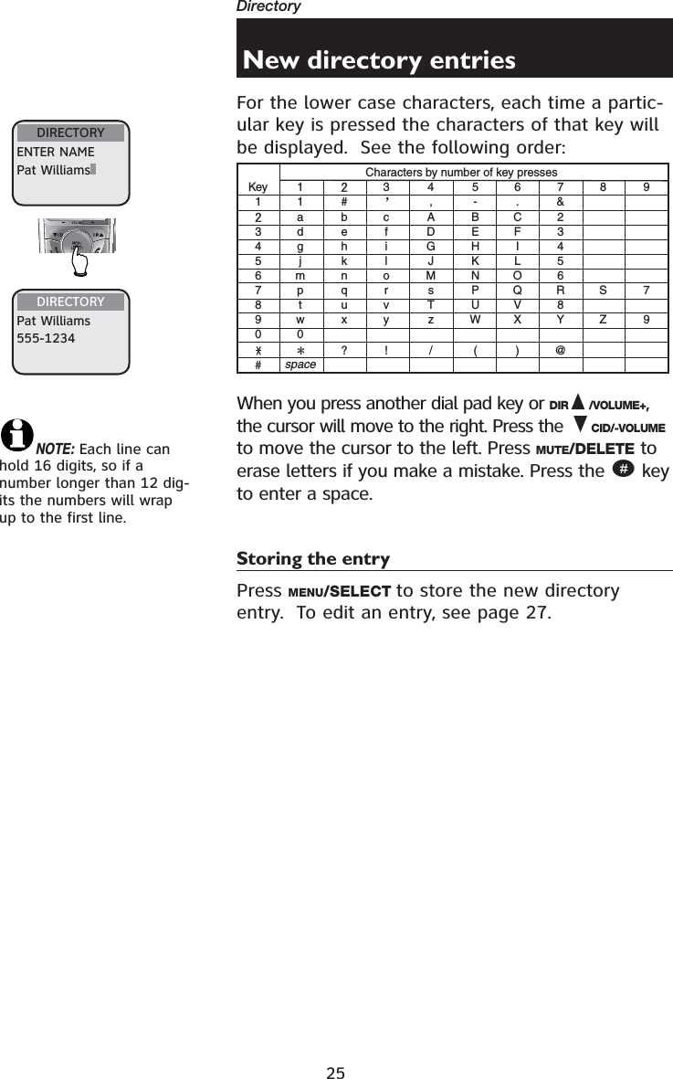 25Directory DIRECTORYENTER NAMEPat WilliamsNew directory entriesFor the lower case characters, each time a partic-ular key is pressed the characters of that key will be displayed.  See the following order:KeyCharacters by number of key presses1345678900##, .-&amp;?! / ( )@11abcABC2DEF3GHI 4JKL5MNO6sPQRTUV 8zWXYSZ79defghijklmnopqrtuvwspacexy3456789ÿWhen you press another dial pad key or DIR /VOLUME+,the cursor will move to the right. Press the  CID/-VOLUMEto move the cursor to the left. Press MUTE/DELETE to erase letters if you make a mistake. Press the # key to enter a space.Storing the entryPress MENU/SELECT to store the new directory entry.  To edit an entry, see page 27.NOTE: Each line can hold 16 digits, so if a number longer than 12 dig-its the numbers will wrap up to the first line.DIRECTORYPat Williams555-1234