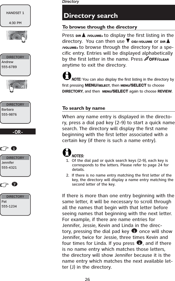 26DirectoryDirectory searchTo browse through the directoryPress DIR /VOLUME+ to display the first listing in the directory.  You can then use  CID/-VOLUME or DIR/VOLUME+ to browse through the directory for a spe-cific entry. Entries will be displayed alphabetically by the first letter in the name. Press  OFF/CLEARanytime to exit the directory.NOTE: You can also display the first listing in the directory by first pressing MENU/SELECT, then MENU/SELECT to choose DIRECTORY, and then  MENU/SELECT again to choose REVIEW.To search by nameWhen any name entry is displayed in the directo-ry, press a dial pad key (2-9) to start a quick name search. The directory will display the first name beginning with the first letter associated with a certain key (if there is such a name entry).NOTES:1.  Of the dial pad or quick search keys (2-9), each key is corresponds to the letters. Please refer to page 24 for details.2.  If there is no name entry matching the first letter of the key, the directory will display a name entry matching the second letter of the key.If there is more than one entry beginning with the same letter, it will be necessary to scroll through all the names that begin with that letter before seeing names that beginning with the next letter.For example, if there are name entries for Jennifer, Jessie, Kevin and Linda in the direc-tory, pressing the dial pad key 5 once will show Jennifer, twice for Jessie, three times Kevin and four times for Linda. If you press 4, and if there is no name entry which matches those letters, the directory will show Jennifer because it is the name entry which matches the next available let-ter (J) in the directory.HANDSET 14:30 PMDIRECTORYAndrew555-6789DIRECTORYBarbara555-9876DIRECTORYJennifer555-4321DIRECTORYPat555-1234-OR-57