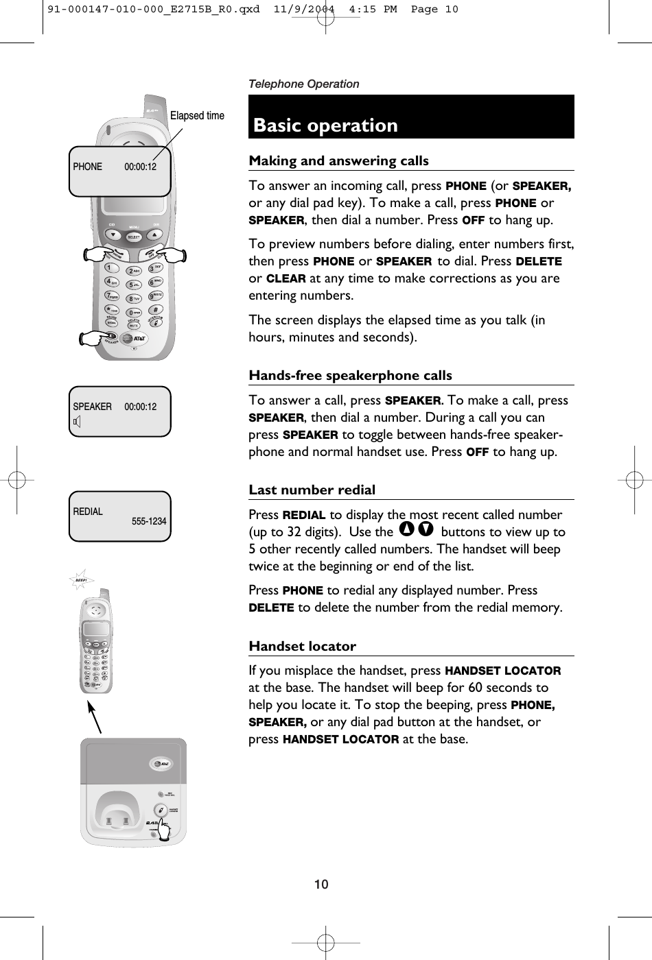 10Telephone OperationBasic operationMaking and answering callsTo answer an incoming call, press PHONE (or SPEAKER,or any dial pad key). To make a call, press PHONE orSPEAKER, then dial a number. Press OFF to hang up.To preview numbers before dialing, enter numbers first,then press PHONE or SPEAKER to dial. Press DELETEor CLEAR at any time to make corrections as you areentering numbers. The screen displays the elapsed time as you talk (inhours, minutes and seconds).Hands-free speakerphone callsTo answer a call, press SPEAKER. To make a call, pressSPEAKER, then dial a number. During a call you canpress SPEAKER to toggle between hands-free speaker-phone and normal handset use. Press OFF to hang up.Last number redialPress REDIAL to display the most recent called number(up to 32 digits).  Use the ^V buttons to view up to5 other recently called numbers. The handset will beeptwice at the beginning or end of the list.Press PHONE to redial any displayed number. PressDELETE to delete the number from the redial memory.Handset locatorIf you misplace the handset, press HANDSET LOCATORat the base. The handset will beep for 60 seconds tohelp you locate it. To stop the beeping, press PHONE,SPEAKER, or any dial pad button at the handset, orpress HANDSET LOCATOR at the base.Elapsed timePHONE 00:00:12SPEAKER 00:00:12REDIAL555-123491-000147-010-000_E2715B_R0.qxd  11/9/2004  4:15 PM  Page 10