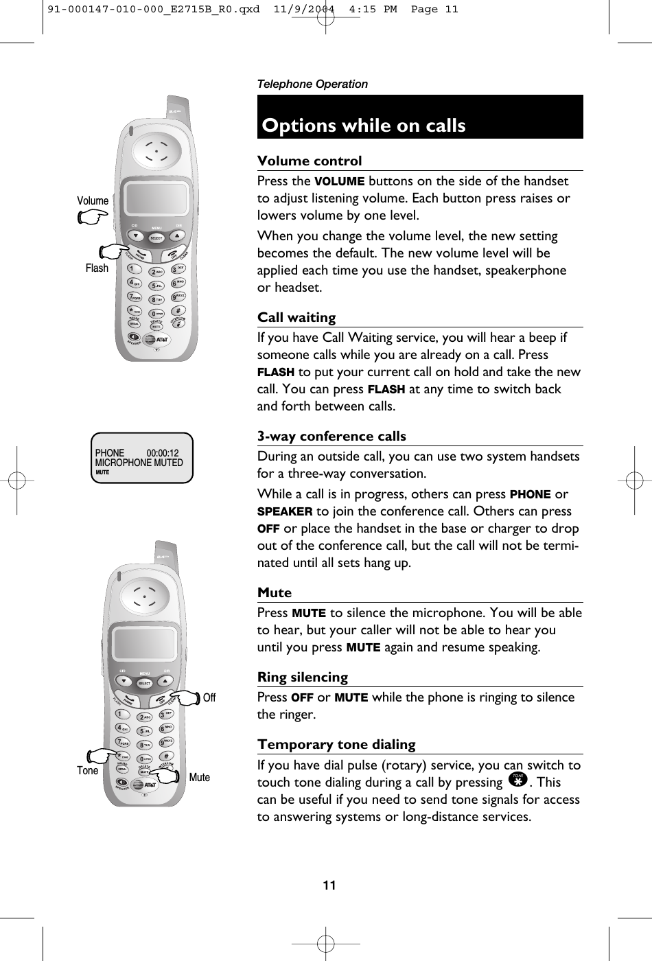 11Telephone OperationOptions while on callsVolume controlPress the VOLUME buttons on the side of the handsetto adjust listening volume. Each button press raises orlowers volume by one level.When you change the volume level, the new settingbecomes the default. The new volume level will beapplied each time you use the handset, speakerphoneor headset.Call waitingIf you have Call Waiting service, you will hear a beep ifsomeone calls while you are already on a call. PressFLASH to put your current call on hold and take the newcall. You can press FLASH at any time to switch backand forth between calls.3-way conference callsDuring an outside call, you can use two system handsetsfor a three-way conversation.While a call is in progress, others can press PHONE orSPEAKER to join the conference call. Others can pressOFF or place the handset in the base or charger to dropout of the conference call, but the call will not be termi-nated until all sets hang up.MutePress MUTE to silence the microphone. You will be ableto hear, but your caller will not be able to hear youuntil you press MUTE again and resume speaking.Ring silencingPress OFF or MUTE while the phone is ringing to silencethe ringer. Temporary tone dialingIf you have dial pulse (rotary) service, you can switch totouch tone dialing during a call by pressing *. Thiscan be useful if you need to send tone signals for accessto answering systems or long-distance services.VolumeFlashMUTEMICROPHONE MUTEDPHONE 00:00:12MuteToneOff91-000147-010-000_E2715B_R0.qxd  11/9/2004  4:15 PM  Page 11