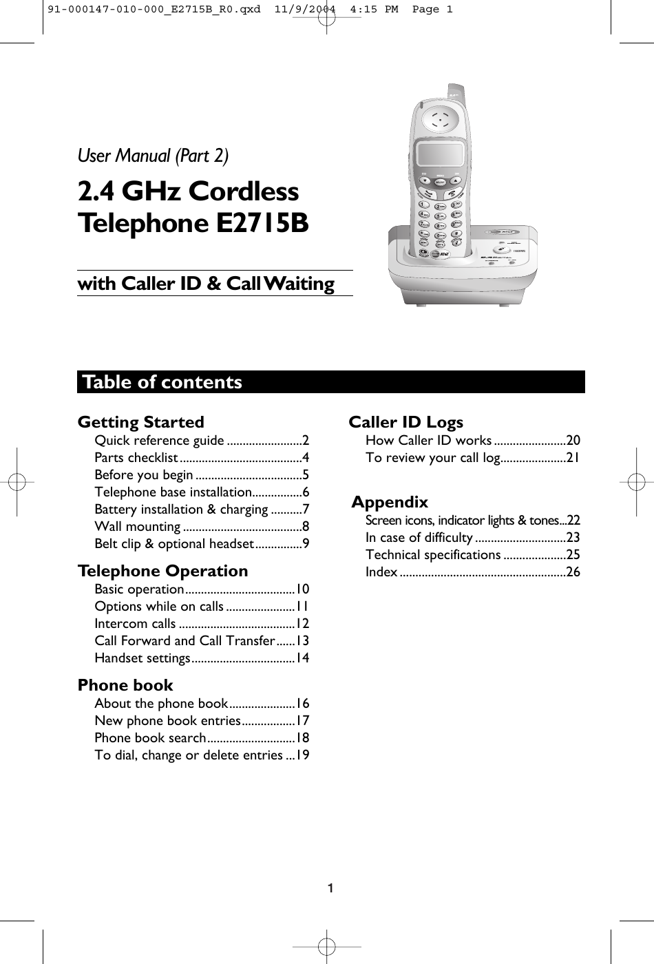 1Table of contentsGetting StartedQuick reference guide ........................2Parts checklist .......................................4Before you begin ..................................5Telephone base installation................6Battery installation &amp; charging ..........7Wall mounting ......................................8Belt clip &amp; optional headset...............9Telephone OperationBasic operation...................................10Options while on calls ......................11Intercom calls .....................................12Call Forward and Call Transfer......13Handset settings.................................14Phone bookAbout the phone book.....................16New phone book entries.................17Phone book search............................18To dial, change or delete entries ...19Caller ID LogsHow Caller ID works .......................20To review your call log.....................21AppendixScreen icons, indicator lights &amp; tones...22In case of difficulty .............................23Technical specifications ....................25Index .....................................................26User Manual (Part 2)2.4 GHz CordlessTelephone E2715Bwith Caller ID &amp; Call Waiting91-000147-010-000_E2715B_R0.qxd  11/9/2004  4:15 PM  Page 1