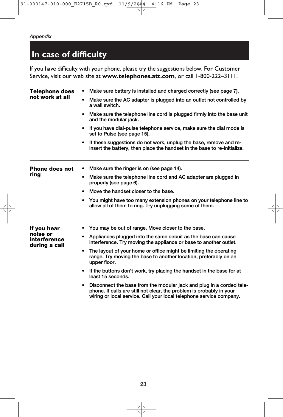 23AppendixIn case of difficultyIf you have difficulty with your phone, please try the suggestions below. For CustomerService, visit our web site at www.telephones.att.com, or call 1-800-222–3111.Telephone doesnot work at all• Make sure battery is installed and charged correctly (see page 7).• Make sure the AC adapter is plugged into an outlet not controlled bya wall switch.• Make sure the telephone line cord is plugged firmly into the base unitand the modular jack.• If you have dial-pulse telephone service, make sure the dial mode isset to Pulse (see page 15).• If these suggestions do not work, unplug the base, remove and re-insert the battery, then place the handset in the base to re-initialize.Phone does notring• Make sure the ringer is on (see page 14).• Make sure the telephone line cord and AC adapter are plugged inproperly (see page 6).• Move the handset closer to the base.• You might have too many extension phones on your telephone line toallow all of them to ring. Try unplugging some of them.If you hearnoise or interferenceduring a call• You may be out of range. Move closer to the base.• Appliances plugged into the same circuit as the base can cause interference. Try moving the appliance or base to another outlet.• The layout of your home or office might be limiting the operatingrange. Try moving the base to another location, preferably on anupper floor.• If the buttons don’t work, try placing the handset in the base for atleast 15 seconds.• Disconnect the base from the modular jack and plug in a corded tele-phone. If calls are still not clear, the problem is probably in yourwiring or local service. Call your local telephone service company.91-000147-010-000_E2715B_R0.qxd  11/9/2004  4:16 PM  Page 23