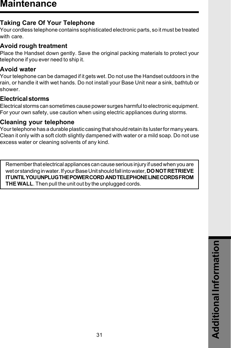 31Taking Care Of Your TelephoneYour cordless telephone contains sophisticated electronic parts, so it must be treatedwith care.Avoid rough treatmentPlace the Handset down gently. Save the original packing materials to protect yourtelephone if you ever need to ship it.Avoid waterYour telephone can be damaged if it gets wet. Do not use the Handset outdoors in therain, or handle it with wet hands. Do not install your Base Unit near a sink, bathtub orshower.Electrical stormsElectrical storms can sometimes cause power surges harmful to electronic equipment.For your own safety, use caution when using electric appliances during storms.Cleaning your telephoneYour telephone has a durable plastic casing that should retain its luster for many years.Clean it only with a soft cloth slightly dampened with water or a mild soap. Do not useexcess water or cleaning solvents of any kind.Additional InformationMaintenanceRemember that electrical appliances can cause serious injury if used when you arewet or standing in water. If your Base Unit should fall into water, DO NOT RETRIEVEIT UNTIL YOU UNPLUG THE POWER CORD  AND TELEPHONE LINE CORDS FROMTHE WALL. Then pull the unit out by the unplugged cords.