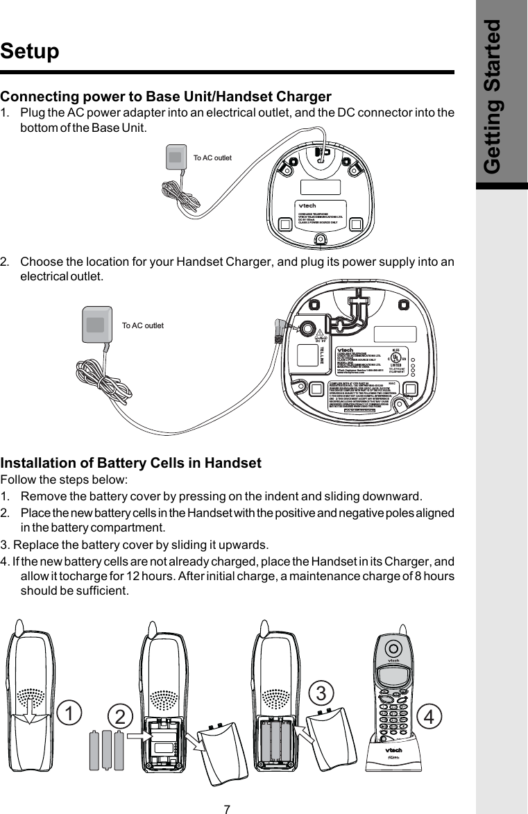 7MODEL: 2625VTECH TELECOMMUNICATIONS LTD.MANUFACTURED IN CHINACORDLESS TELEPHONEVTECH TELECOMMUNICATIONS LTD.DC 9V 300mACLASS 2 POWER SOURCE ONLYCOMPLIES WITH 47 CFR PART 68REGISTRATION NO.: US: EW7WI01B80-531200RINGER EQUIVALENCE: XXB USOC JACK: RJ11CWTHIS DEVICE COMPLIES WITH PART 15 OF THE FCC RULES.OPERATION IS SUBJECT TO THE FOLLOWING TWO CONDITIONS:1) THIS DEVICE MAY NOT CAUSE HARMFUL INTERFERENCE;AND   2) THIS DEVICE MUST ACCEPT ANY INTERFERENCERECEIVED,INCLUDING INTERFERENCE THAT MAY CAUSEUNDESIRED OPERATION PRIVACY OF COMMUNICATIONSMAY NOT BE ENSURED WHEN USING THIS PHONETEL. LINEDC 9VHACFCC ID: EW780-5312-00VTech Customer Service 1-800-595-9511www.vtechphones.comTo AC outletCORDLESS TELEPHONEVTECH TELECOMMUNICATIONS LTD.DC 9V 150mACLASS 2 POWER SOURCE ONLYTo AC outletConnecting power to Base Unit/Handset Charger1. Plug the AC power adapter into an electrical outlet, and the DC connector into thebottom of the Base Unit.2. Choose the location for your Handset Charger, and plug its power supply into anelectrical outlet.SetupGetting StartedInstallation of Battery Cells in HandsetFollow the steps below:1. Remove the battery cover by pressing on the indent and sliding downward.2. Place the new battery cells in the Handset with the positive and negative poles alignedin the battery compartment.3. Replace the battery cover by sliding it upwards.4. If the new battery cells are not already charged, place the Handset in its Charger, andallow it tocharge for 12 hours. After initial charge, a maintenance charge of 8 hoursshould be sufficient.1234