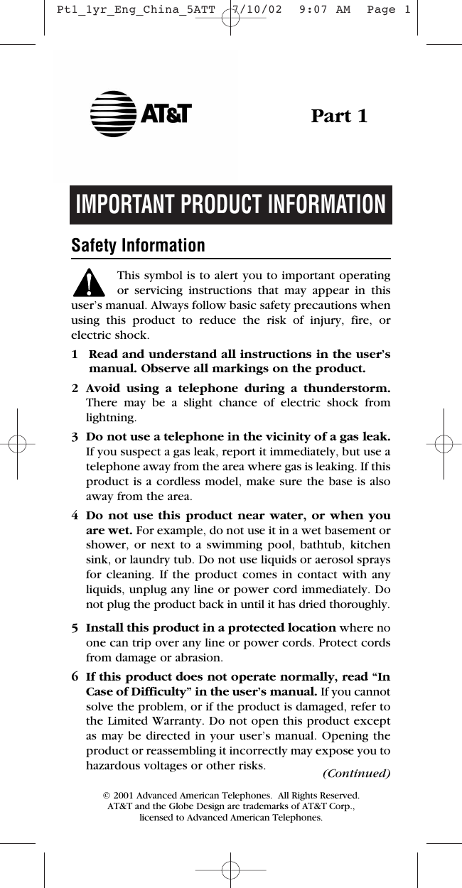 IMPORTANT PRODUCT INFORMATIONSafety InformationThis symbol is to alert you to important operating or servicing instructions that may appear in thisuser’s manual. Always follow basic safety precautions whenusing this product to reduce the risk of injury, fire, or electric shock.1 Read and understand all instructions in the user’s manual. Observe all markings on the product.2 Avoid using a telephone during a thunderstorm.There may be a slight chance of electric shock fromlightning.3 Do not use a telephone in the vicinity of a gas leak. If you suspect a gas leak, report it immediately, but use atelephone away from the area where gas is leaking. If thisproduct is a cordless model, make sure the base is alsoaway from the area.4 Do not use this product near water, or when youare wet. For example, do not use it in a wet basement orshower, or next to a swimming pool, bathtub, kitchensink, or laundry tub. Do not use liquids or aerosol spraysfor cleaning. If the product comes in contact with any liquids, unplug any line or power cord immediately. Donot plug the product back in until it has dried thoroughly.5 Install this product in a protected location where noone can trip over any line or power cords. Protect cordsfrom damage or abrasion.6 If this product does not operate normally, read “InCase of Difficulty” in the user’s manual. If you cannotsolve the problem, or if the product is damaged, refer tothe Limited Warranty. Do not open this product exceptas may be directed in your user’s manual. Opening theproduct or reassembling it incorrectly may expose you tohazardous voltages or other risks.Part 1(Continued)© 2001 Advanced American Telephones.  All Rights Reserved.AT&amp;T and the Globe Design are trademarks of AT&amp;T Corp., licensed to Advanced American Telephones. Pt1_1yr_Eng_China_5ATT  7/10/02  9:07 AM  Page 1