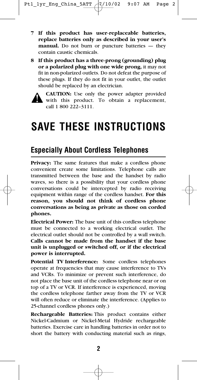 27 If this product has user-replaceable batteries,replace batteries only as described in your user’smanual.  Do not burn or puncture batteries — theycontain caustic chemicals.8 If this product has a three-prong (grounding) plugor a polarized plug with one wide prong, it may notfit in non-polarized outlets. Do not defeat the purpose ofthese plugs. If they do not fit in your outlet, the outletshould be replaced by an electrician.CAUTION: Use only the power adapter providedwith this product. To obtain a replacement, call 1 800 222–3111.SAVE THESE INSTRUCTIONSEspecially About Cordless TelephonesPrivacy:  The same features that make a cordless phoneconvenient create some limitations. Telephone calls aretransmitted between the base and the handset by radiowaves, so there is a possibility that your cordless phoneconversations could be intercepted by radio receivingequipment within range of the cordless handset. For thisreason, you should not think of cordless phone conversations as being as private as those on cordedphones.Electrical Power: The base unit of this cordless telephonemust be connected to a working electrical outlet. The electrical outlet should not be controlled by a wall switch.Calls cannot be made from the handset if the baseunit is unplugged or switched off, or if the electricalpower is interrupted.Potential TV Interference: Some cordless telephonesoperate at frequencies that may cause interference to TVsand VCRs. To minimize or prevent such interference, donot place the base unit of the cordless telephone near or ontop of a TV or VCR. If interference is experienced, movingthe cordless telephone farther away from the TV or VCRwill often reduce or eliminate the interference. (Applies to25-channel cordless phones only.)Rechargeable Batteries: This product contains eitherNickel-Cadmium or Nickel-Metal Hydride rechargeable batteries. Exercise care in handling batteries in order not toshort the battery with conducting material such as rings, Pt1_1yr_Eng_China_5ATT  7/10/02  9:07 AM  Page 2
