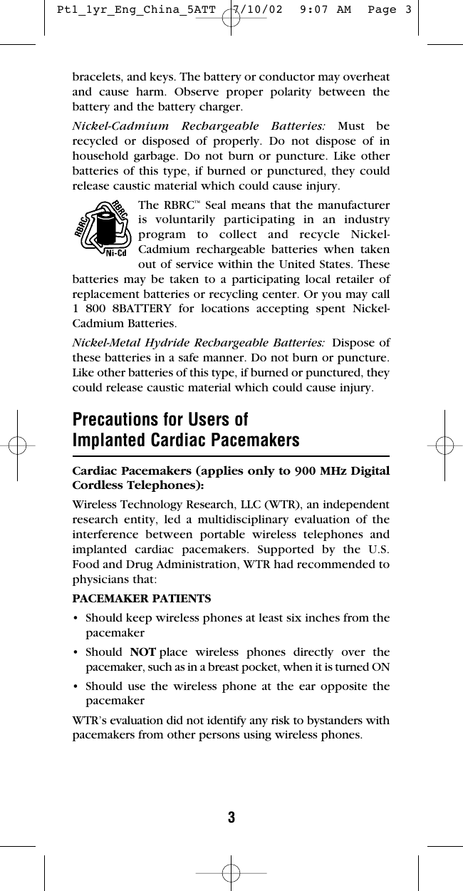 3bracelets, and keys. The battery or conductor may overheatand cause harm. Observe proper polarity between thebattery and the battery charger.Nickel-Cadmium Rechargeable Batteries: Must be recycled or disposed of properly. Do not dispose of inhousehold garbage. Do not burn or puncture. Like otherbatteries of this type, if burned or punctured, they couldrelease caustic material which could cause injury.The RBRC™Seal means that the manufacturer is voluntarily participating in an industry program to collect and recycle Nickel-Cadmium rechargeable batteries when taken out of service within the United States. Thesebatteries may be taken to a participating local retailer ofreplacement batteries or recycling center. Or you may call 1 800 8BATTERY for locations accepting spent Nickel-Cadmium Batteries.Nickel-Metal Hydride Rechargeable Batteries: Dispose ofthese batteries in a safe manner. Do not burn or puncture.Like other batteries of this type, if burned or punctured, theycould release caustic material which could cause injury.Precautions for Users ofImplanted Cardiac PacemakersCardiac Pacemakers (applies only to 900 MHz DigitalCordless Telephones): Wireless Technology Research, LLC (WTR), an independentresearch entity, led a multidisciplinary evaluation of theinterference between portable wireless telephones andimplanted cardiac pacemakers. Supported by the U.S.Food and Drug Administration, WTR had recommended tophysicians that:PACEMAKER PATIENTS• Should keep wireless phones at least six inches from thepacemaker• Should  NOT place wireless phones directly over thepacemaker, such as in a breast pocket, when it is turned ON• Should use the wireless phone at the ear opposite thepacemakerWTR’s evaluation did not identify any risk to bystanders withpacemakers from other persons using wireless phones. Pt1_1yr_Eng_China_5ATT  7/10/02  9:07 AM  Page 3