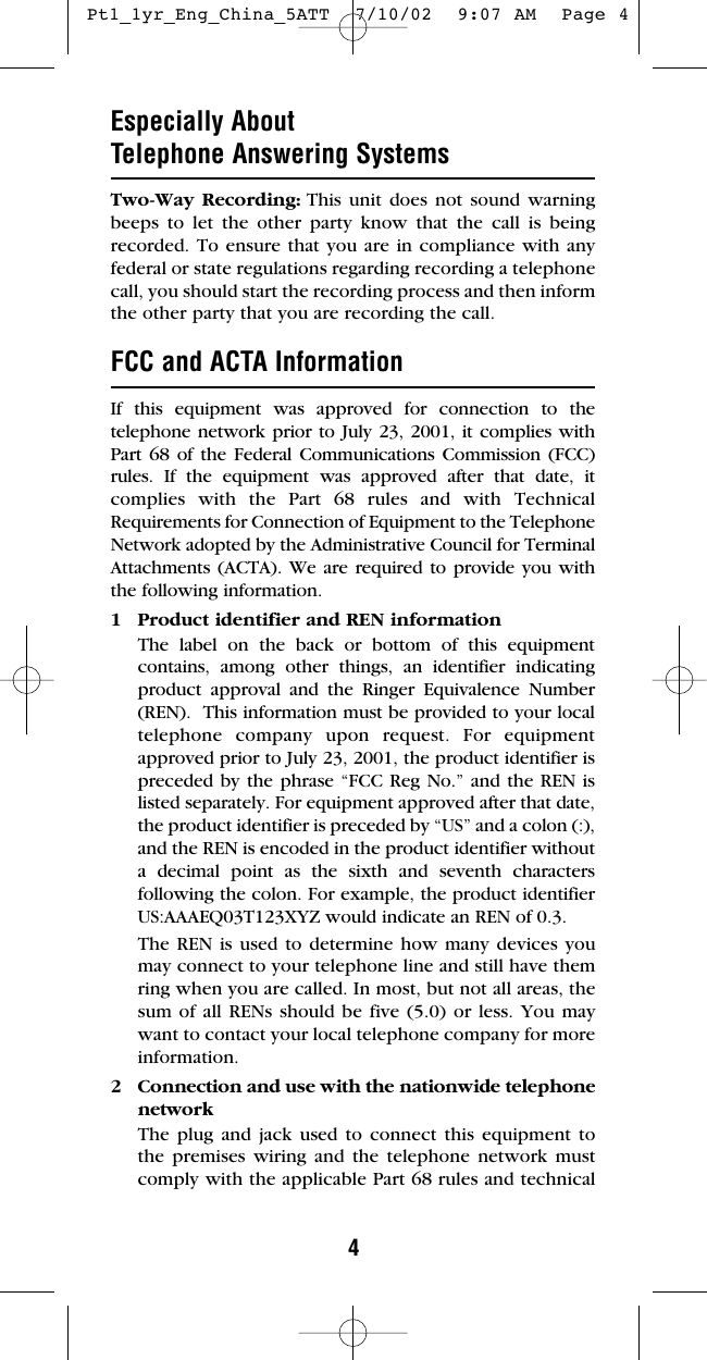 4Especially About Telephone Answering SystemsTwo-Way Recording: This unit does not sound warningbeeps to let the other party know that the call is beingrecorded. To ensure that you are in compliance with anyfederal or state regulations regarding recording a telephonecall, you should start the recording process and then informthe other party that you are recording the call.FCC and ACTA InformationIf this equipment was approved for connection to thetelephone network prior to July 23, 2001, it complies withPart 68 of the Federal Communications Commission (FCC)rules. If the equipment was approved after that date, itcomplies with the Part 68 rules and with TechnicalRequirements for Connection of Equipment to the TelephoneNetwork adopted by the Administrative Council for TerminalAttachments (ACTA). We are required to provide you withthe following information.1 Product identifier and REN informationThe label on the back or bottom of this equipmentcontains, among other things, an identifier indicatingproduct approval and the Ringer Equivalence Number(REN).  This information must be provided to your localtelephone company upon request. For equipmentapproved prior to July 23, 2001, the product identifier ispreceded by the phrase “FCC Reg No.” and the REN islisted separately. For equipment approved after that date,the product identifier is preceded by “US” and a colon (:),and the REN is encoded in the product identifier withouta decimal point as the sixth and seventh charactersfollowing the colon. For example, the product identifierUS:AAAEQ03T123XYZ would indicate an REN of 0.3.The REN is used to determine how many devices youmay connect to your telephone line and still have themring when you are called. In most, but not all areas, thesum of all RENs should be five (5.0) or less. You maywant to contact your local telephone company for moreinformation.2 Connection and use with the nationwide telephonenetworkThe plug and jack used to connect this equipment tothe premises wiring and the telephone network mustcomply with the applicable Part 68 rules and technical Pt1_1yr_Eng_China_5ATT  7/10/02  9:07 AM  Page 4