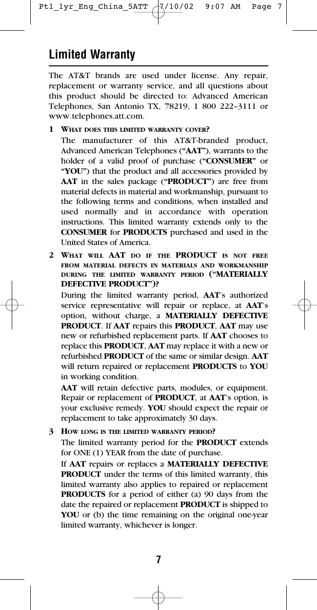 7Limited WarrantyThe AT&amp;T brands are used under license. Any repair,replacement or warranty service, and all questions aboutthis product should be directed to: Advanced AmericanTelephones, San Antonio TX, 78219, 1 800 222–3111 orwww.telephones.att.com.1WHAT DOES THIS LIMITED WARRANTY COVER?The manufacturer of this AT&amp;T-branded product,Advanced American Telephones (“AAT”), warrants to theholder of a valid proof of purchase (“CONSUMER” or“YOU”) that the product and all accessories provided byAAT in the sales package (“PRODUCT”) are free frommaterial defects in material and workmanship, pursuant tothe following terms and conditions, when installed andused normally and in accordance with operationinstructions. This limited warranty extends only to theCONSUMER for PRODUCTS purchased and used in theUnited States of America.2WHAT WILL AAT  DO IF THE PRODUCT IS NOT FREEFROM MATERIAL DEFECTS IN MATERIALS AND WORKMANSHIPDURING THE LIMITED WARRANTY PERIOD (“MATERIALLYDEFECTIVE PRODUCT”)?During the limited warranty period, AAT’s authorizedservice representative will repair or replace, at AAT’soption, without charge, a MATERIALLY DEFECTIVEPRODUCT. If AAT repairs this PRODUCT, AAT may usenew or refurbished replacement parts. If AAT chooses toreplace this PRODUCT, AAT may replace it with a new orrefurbished PRODUCT of the same or similar design. AATwill return repaired or replacement PRODUCTS to YOUin working condition.  AAT will retain defective parts, modules, or equipment.Repair or replacement of PRODUCT, at AAT’s option, isyour exclusive remedy. YOU should expect the repair orreplacement to take approximately 30 days.3HOW LONG IS THE LIMITED WARRANTY PERIOD?The limited warranty period for the PRODUCT extendsfor ONE (1) YEAR from the date of purchase.  If AAT repairs or replaces a MATERIALLY DEFECTIVEPRODUCT under the terms of this limited warranty, thislimited warranty also applies to repaired or replacementPRODUCTS for a period of either (a) 90 days from thedate the repaired or replacement PRODUCT is shipped toYOU or (b) the time remaining on the original one-yearlimited warranty, whichever is longer.   Pt1_1yr_Eng_China_5ATT  7/10/02  9:07 AM  Page 7