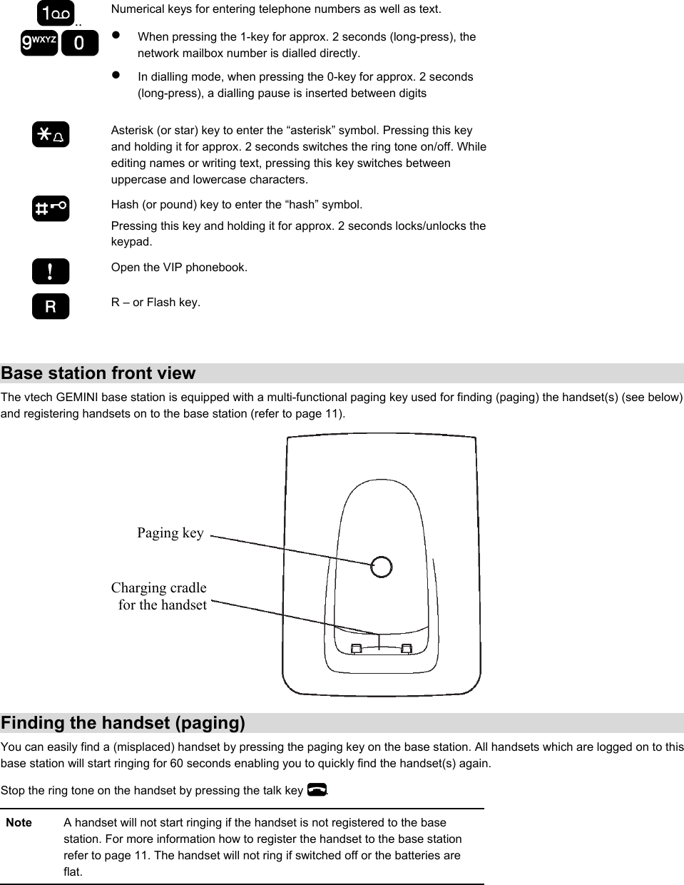 ..  Numerical keys for entering telephone numbers as well as text. •  When pressing the 1-key for approx. 2 seconds (long-press), the network mailbox number is dialled directly.  •  In dialling mode, when pressing the 0-key for approx. 2 seconds (long-press), a dialling pause is inserted between digits   Asterisk (or star) key to enter the “asterisk” symbol. Pressing this key and holding it for approx. 2 seconds switches the ring tone on/off. While editing names or writing text, pressing this key switches between uppercase and lowercase characters.   Hash (or pound) key to enter the “hash” symbol. Pressing this key and holding it for approx. 2 seconds locks/unlocks the keypad.   Open the VIP phonebook.  R – or Flash key.    Base station front view The vtech GEMINI base station is equipped with a multi-functional paging key used for finding (paging) the handset(s) (see below) and registering handsets on to the base station (refer to page 11).    Finding the handset (paging)  You can easily find a (misplaced) handset by pressing the paging key on the base station. All handsets which are logged on to this base station will start ringing for 60 seconds enabling you to quickly find the handset(s) again. Stop the ring tone on the handset by pressing the talk key  . Note  A handset will not start ringing if the handset is not registered to the base station. For more information how to register the handset to the base station refer to page 11. The handset will not ring if switched off or the batteries are flat.  Paging keyCharging cradlefor the handset