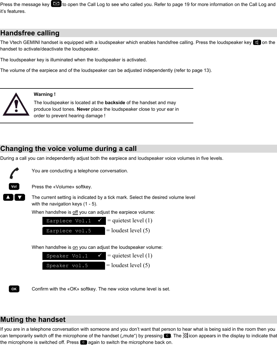 Press the message key   to open the Call Log to see who called you. Refer to page 19 for more information on the Call Log and it’s features.  Handsfree calling The Vtech GEMINI handset is equipped with a loudspeaker which enables handsfree calling. Press the loudspeaker key   on the handset to activate/deactivate the loudspeaker.  The loudspeaker key is illuminated when the loudspeaker is activated.  The volume of the earpiece and of the loudspeaker can be adjusted independently (refer to page 13).   Warning ! The loudspeaker is located at the backside of the handset and may produce loud tones. Never place the loudspeaker close to your ear in order to prevent hearing damage !   Changing the voice volume during a call During a call you can independently adjust both the earpiece and loudspeaker voice volumes in five levels.  You are conducting a telephone conversation.  Press the «Volume» softkey.     The current setting is indicated by a tick mark. Select the desired volume level with the navigation keys (1 - 5). When handsfree is off you can adjust the earpiece volume:  Earpiece Vol.1  9  = quietest level (1)  Earpiece vol.5      = loudest level (5)  When handsfree is on you can adjust the loudspeaker volume:  Speaker Vol.1   9  = quietest level (1)  Speaker vol.5       = loudest level (5)    Confirm with the «OK» softkey. The new voice volume level is set.   Muting the handset If you are in a telephone conversation with someone and you don’t want that person to hear what is being said in the room then you can temporarily switch off the microphone of the handset („mute“) by pressing  . The   icon appears in the display to indicate that the microphone is switched off. Press   again to switch the microphone back on.  