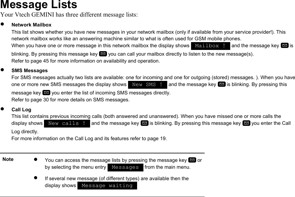 Message Lists Your Vtech GEMINI has three different message lists: •  Network Mailbox This list shows whether you have new messages in your network mailbox (only if available from your service provider!). This network mailbox works like an answering machine similar to what is often used for GSM mobile phones. When you have one or more message in this network mailbox the display shows   Mailbox !   and the message key   is blinking. By pressing this message key   you can call your mailbox directly to listen to the new message(s). Refer to page 45 for more information on availability and operation. •  SMS Messages For SMS messages actually two lists are available: one for incoming and one for outgoing (stored) messages. ). When you have one or more new SMS messages the display shows   New SMS !   and the message key   is blinking. By pressing this message key   you enter the list of incoming SMS messages directly. Refer to page 30 for more details on SMS messages. •  Call Log This list contains previous incoming calls (both answered and unanswered). When you have missed one or more calls the display shows   New calls !   and the message key   is blinking. By pressing this message key   you enter the Call Log directly. For more information on the Call Log and its features refer to page 19.  Note  •  You can access the message lists by pressing the message key   or by selecting the menu entry   Messages   from the main menu. •  If several new message (of different types) are available then the display shows   Message waiting     