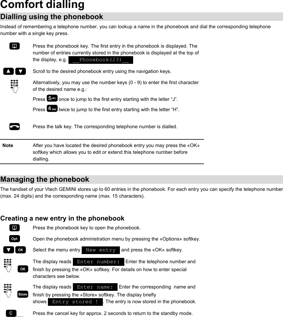 Comfort dialling Dialling using the phonebook Instead of remembering a telephone number, you can lookup a name in the phonebook and dial the corresponding telephone number with a single key press.  Press the phonebook key. The first entry in the phonebook is displayed. The number of entries currently stored in the phonebook is displayed at the top of the display, e.g.   __Phonebook(23)__       Scroll to the desired phonebook entry using the navigation keys.  Alternatively, you may use the number keys (0 - 9) to enter the first character of the desired name e.g.: Press   once to jump to the first entry starting with the letter “J”. Press   twice to jump to the first entry starting with the letter “H”.   Press the talk key. The corresponding telephone number is dialled.  Note  After you have located the desired phonebook entry you may press the «OK» softkey which allows you to edit or extend this telephone number before dialling.  Managing the phonebook The handset of your Vtech GEMINI stores up to 60 entries in the phonebook. For each entry you can specify the telephone number (max. 24 digits) and the corresponding name (max. 15 characters).  Creating a new entry in the phonebook  Press the phonebook key to open the phonebook.  Open the phonebook administration menu by pressing the «Options» softkey.    Select the menu entry   New entry   and press the «OK» softkey.     The display reads   Enter number:   Enter the telephone number and finish by pressing the «OK» softkey. For details on how to enter special characters see below.     The display reads   Enter name:   Enter the corresponding  name and finish by pressing the «Store» softkey. The display briefly shows   Entry stored !  . The entry is now stored in the phonebook. .....  Press the cancel key for approx. 2 seconds to return to the standby mode.  