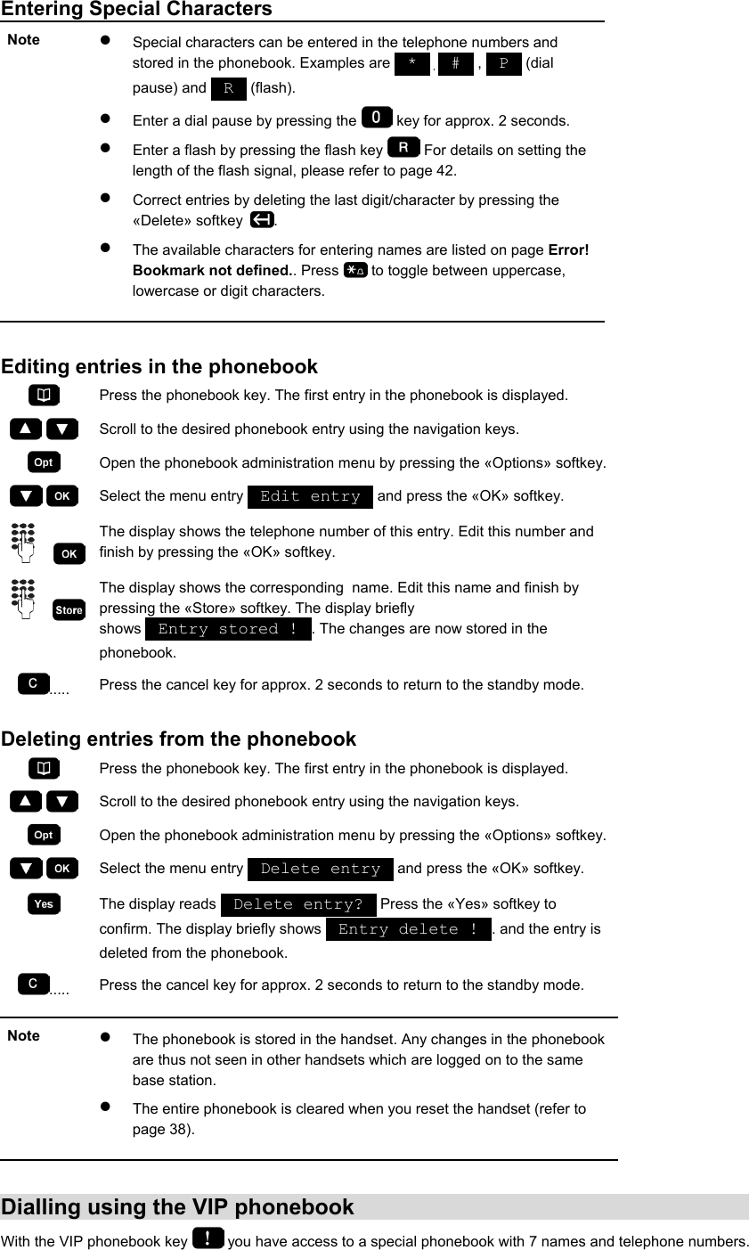 Entering Special Characters Note  •  Special characters can be entered in the telephone numbers and stored in the phonebook. Examples are   *   ,   #   ,   P   (dial pause) and   R   (flash).  •  Enter a dial pause by pressing the   key for approx. 2 seconds.  •  Enter a flash by pressing the flash key   For details on setting the length of the flash signal, please refer to page 42. •  Correct entries by deleting the last digit/character by pressing the «Delete» softkey  . •  The available characters for entering names are listed on page Error! Bookmark not defined.. Press   to toggle between uppercase, lowercase or digit characters.   Editing entries in the phonebook  Press the phonebook key. The first entry in the phonebook is displayed.     Scroll to the desired phonebook entry using the navigation keys.  Open the phonebook administration menu by pressing the «Options» softkey.    Select the menu entry   Edit entry   and press the «OK» softkey.     The display shows the telephone number of this entry. Edit this number and finish by pressing the «OK» softkey.     The display shows the corresponding  name. Edit this name and finish by pressing the «Store» softkey. The display briefly shows   Entry stored !  . The changes are now stored in the phonebook. .....  Press the cancel key for approx. 2 seconds to return to the standby mode.  Deleting entries from the phonebook  Press the phonebook key. The first entry in the phonebook is displayed.     Scroll to the desired phonebook entry using the navigation keys.  Open the phonebook administration menu by pressing the «Options» softkey.    Select the menu entry   Delete entry   and press the «OK» softkey.  The display reads   Delete entry?   Press the «Yes» softkey to confirm. The display briefly shows   Entry delete !  . and the entry is deleted from the phonebook. .....  Press the cancel key for approx. 2 seconds to return to the standby mode.  Note  •  The phonebook is stored in the handset. Any changes in the phonebook are thus not seen in other handsets which are logged on to the same base station. •  The entire phonebook is cleared when you reset the handset (refer to page 38).   Dialling using the VIP phonebook With the VIP phonebook key   you have access to a special phonebook with 7 names and telephone numbers. 