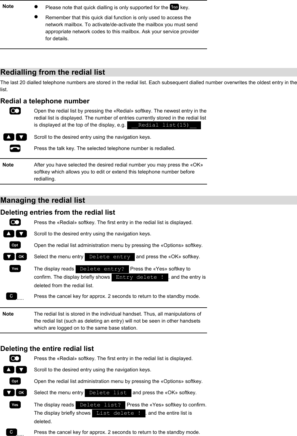 Note  •  Please note that quick dialling is only supported for the   key. •  Remember that this quick dial function is only used to access the network mailbox. To activate/de-activate the mailbox you must send appropriate network codes to this mailbox. Ask your service provider for details.    Redialling from the redial list The last 20 dialled telephone numbers are stored in the redial list. Each subsequent dialled number overwrites the oldest entry in the list. Redial a telephone number  Open the redial list by pressing the «Redial» softkey. The newest entry in the redial list is displayed. The number of entries currently stored in the redial list is displayed at the top of the display, e.g.   __Redial list(15)__       Scroll to the desired entry using the navigation keys.  Press the talk key. The selected telephone number is redialled.  Note  After you have selected the desired redial number you may press the «OK» softkey which allows you to edit or extend this telephone number before redialling.  Managing the redial list Deleting entries from the redial list  Press the «Redial» softkey. The first entry in the redial list is displayed.     Scroll to the desired entry using the navigation keys.  Open the redial list administration menu by pressing the «Options» softkey.     Select the menu entry   Delete entry   and press the «OK» softkey.  The display reads   Delete entry?   Press the «Yes» softkey to confirm. The display briefly shows   Entry delete !  . and the entry is deleted from the redial list. .....  Press the cancel key for approx. 2 seconds to return to the standby mode.  Note  The redial list is stored in the individual handset. Thus, all manipulations of the redial list (such as deleting an entry) will not be seen in other handsets which are logged on to the same base station.  Deleting the entire redial list  Press the «Redial» softkey. The first entry in the redial list is displayed.     Scroll to the desired entry using the navigation keys.  Open the redial list administration menu by pressing the «Options» softkey.     Select the menu entry   Delete list   and press the «OK» softkey.  The display reads   Delete list?   Press the «Yes» softkey to confirm. The display briefly shows   List delete !  . and the entire list is deleted. .....  Press the cancel key for approx. 2 seconds to return to the standby mode. 