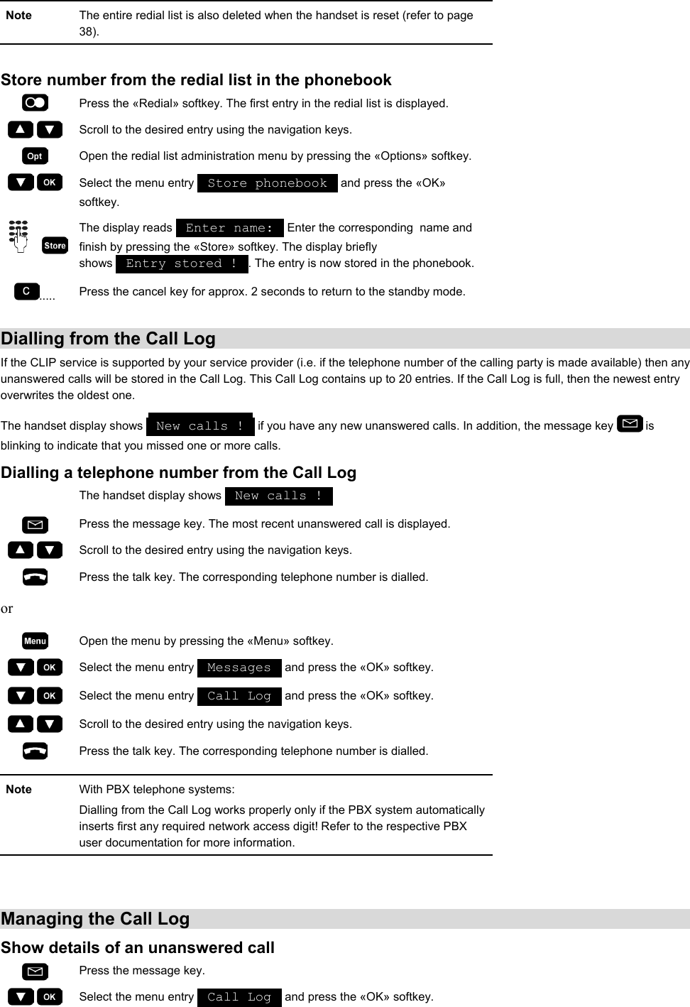  Note  The entire redial list is also deleted when the handset is reset (refer to page 38).  Store number from the redial list in the phonebook  Press the «Redial» softkey. The first entry in the redial list is displayed.     Scroll to the desired entry using the navigation keys.  Open the redial list administration menu by pressing the «Options» softkey.     Select the menu entry   Store phonebook   and press the «OK» softkey.     The display reads   Enter name:   Enter the corresponding  name and finish by pressing the «Store» softkey. The display briefly shows   Entry stored !  . The entry is now stored in the phonebook. .....  Press the cancel key for approx. 2 seconds to return to the standby mode.  Dialling from the Call Log If the CLIP service is supported by your service provider (i.e. if the telephone number of the calling party is made available) then any unanswered calls will be stored in the Call Log. This Call Log contains up to 20 entries. If the Call Log is full, then the newest entry overwrites the oldest one.  The handset display shows   New calls !   if you have any new unanswered calls. In addition, the message key   is blinking to indicate that you missed one or more calls.  Dialling a telephone number from the Call Log  The handset display shows   New calls !    Press the message key. The most recent unanswered call is displayed.     Scroll to the desired entry using the navigation keys.  Press the talk key. The corresponding telephone number is dialled.  or   Open the menu by pressing the «Menu» softkey.     Select the menu entry   Messages   and press the «OK» softkey.     Select the menu entry   Call Log   and press the «OK» softkey.     Scroll to the desired entry using the navigation keys.  Press the talk key. The corresponding telephone number is dialled.  Note  With PBX telephone systems:  Dialling from the Call Log works properly only if the PBX system automatically inserts first any required network access digit! Refer to the respective PBX user documentation for more information.   Managing the Call Log Show details of an unanswered call  Press the message key.     Select the menu entry   Call Log   and press the «OK» softkey. 