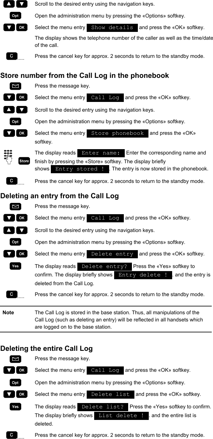     Scroll to the desired entry using the navigation keys.  Open the administration menu by pressing the «Options» softkey.     Select the menu entry   Show details   and press the «OK» softkey. The display shows the telephone number of the caller as well as the time/date of the call. .....  Press the cancel key for approx. 2 seconds to return to the standby mode.  Store number from the Call Log in the phonebook  Press the message key.     Select the menu entry   Call Log   and press the «OK» softkey.     Scroll to the desired entry using the navigation keys.  Open the administration menu by pressing the «Options» softkey.     Select the menu entry   Store phonebook   and press the «OK» softkey.     The display reads   Enter name:   Enter the corresponding name and finish by pressing the «Store» softkey. The display briefly shows   Entry stored !  . The entry is now stored in the phonebook. .....  Press the cancel key for approx. 2 seconds to return to the standby mode. Deleting an entry from the Call Log  Press the message key.     Select the menu entry   Call Log   and press the «OK» softkey.     Scroll to the desired entry using the navigation keys.  Open the administration menu by pressing the «Options» softkey.     Select the menu entry   Delete entry   and press the «OK» softkey.  The display reads   Delete entry?   Press the «Yes» softkey to confirm. The display briefly shows   Entry delete !  . and the entry is deleted from the Call Log. .....  Press the cancel key for approx. 2 seconds to return to the standby mode.  Note  The Call Log is stored in the base station. Thus, all manipulations of the Call Log (such as deleting an entry) will be reflected in all handsets which are logged on to the base station.  Deleting the entire Call Log  Press the message key.     Select the menu entry   Call Log   and press the «OK» softkey.  Open the administration menu by pressing the «Options» softkey.     Select the menu entry   Delete list   and press the «OK» softkey.  The display reads   Delete list?   Press the «Yes» softkey to confirm. The display briefly shows   List delete !  . and the entire list is deleted. .....  Press the cancel key for approx. 2 seconds to return to the standby mode.  