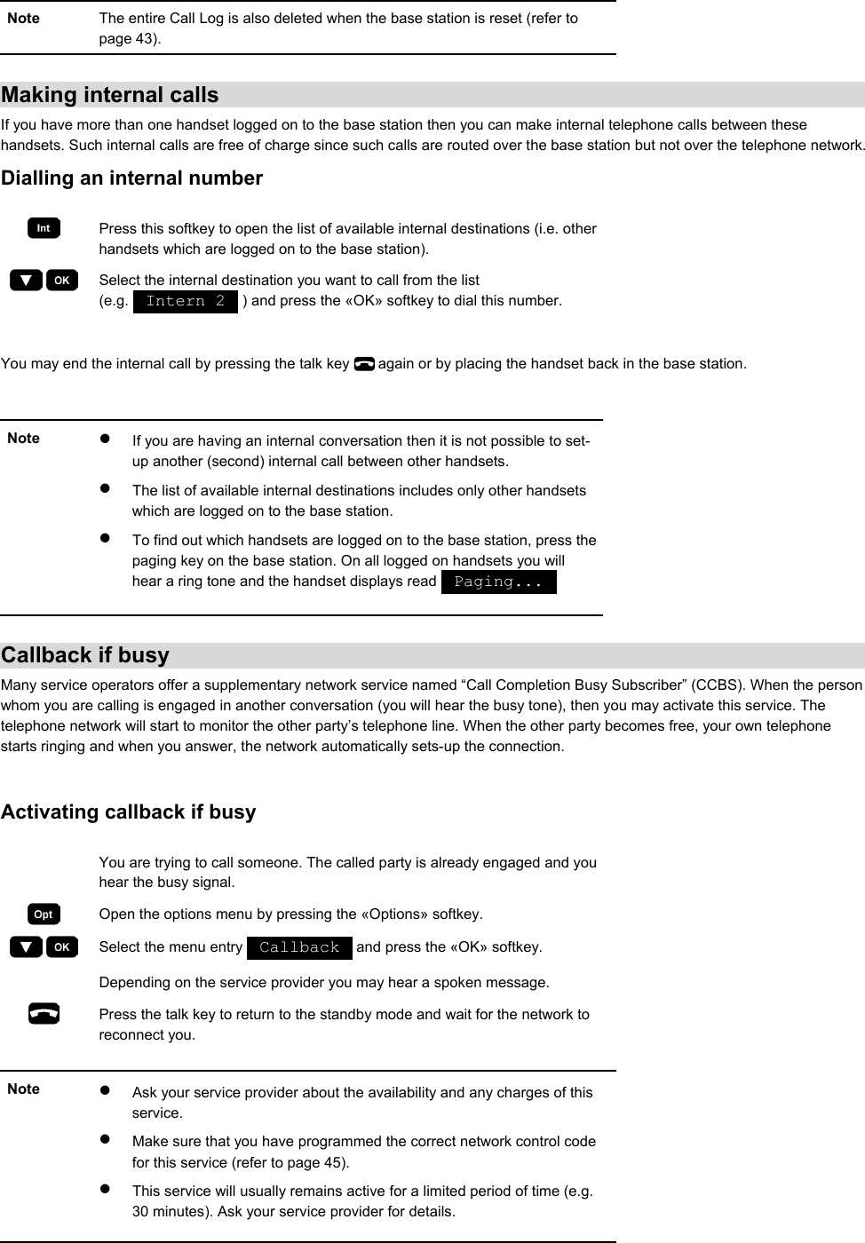 Note  The entire Call Log is also deleted when the base station is reset (refer to page 43).  Making internal calls If you have more than one handset logged on to the base station then you can make internal telephone calls between these handsets. Such internal calls are free of charge since such calls are routed over the base station but not over the telephone network. Dialling an internal number   Press this softkey to open the list of available internal destinations (i.e. other handsets which are logged on to the base station).     Select the internal destination you want to call from the list (e.g.   Intern 2   ) and press the «OK» softkey to dial this number.  You may end the internal call by pressing the talk key   again or by placing the handset back in the base station.  Note  •  If you are having an internal conversation then it is not possible to set-up another (second) internal call between other handsets. •  The list of available internal destinations includes only other handsets which are logged on to the base station. •  To find out which handsets are logged on to the base station, press the paging key on the base station. On all logged on handsets you will hear a ring tone and the handset displays read   Paging...      Callback if busy Many service operators offer a supplementary network service named “Call Completion Busy Subscriber” (CCBS). When the person whom you are calling is engaged in another conversation (you will hear the busy tone), then you may activate this service. The telephone network will start to monitor the other party’s telephone line. When the other party becomes free, your own telephone starts ringing and when you answer, the network automatically sets-up the connection.  Activating callback if busy    You are trying to call someone. The called party is already engaged and you hear the busy signal.  Open the options menu by pressing the «Options» softkey.     Select the menu entry   Callback   and press the «OK» softkey.   Depending on the service provider you may hear a spoken message.  Press the talk key to return to the standby mode and wait for the network to reconnect you.  Note  •  Ask your service provider about the availability and any charges of this service. •  Make sure that you have programmed the correct network control code for this service (refer to page 45). •  This service will usually remains active for a limited period of time (e.g. 30 minutes). Ask your service provider for details.   