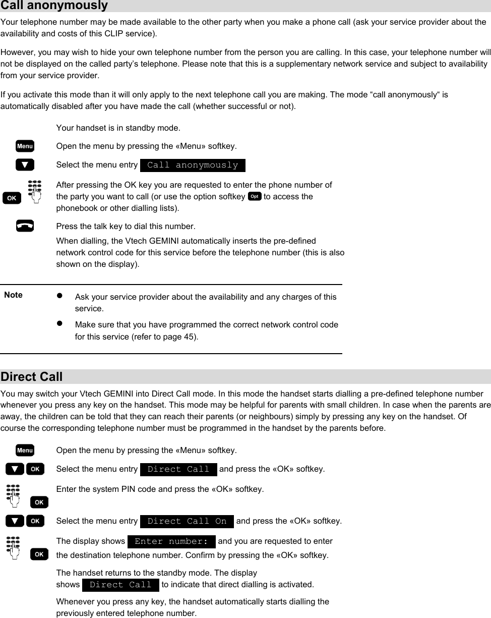 Call anonymously Your telephone number may be made available to the other party when you make a phone call (ask your service provider about the availability and costs of this CLIP service). However, you may wish to hide your own telephone number from the person you are calling. In this case, your telephone number will not be displayed on the called party’s telephone. Please note that this is a supplementary network service and subject to availability from your service provider. If you activate this mode than it will only apply to the next telephone call you are making. The mode “call anonymously“ is automatically disabled after you have made the call (whether successful or not).   Your handset is in standby mode.  Open the menu by pressing the «Menu» softkey.  Select the menu entry   Call anonymously      After pressing the OK key you are requested to enter the phone number of the party you want to call (or use the option softkey   to access the phonebook or other dialling lists).  Press the talk key to dial this number. When dialling, the Vtech GEMINI automatically inserts the pre-defined network control code for this service before the telephone number (this is also shown on the display).   Note  •  Ask your service provider about the availability and any charges of this service. •  Make sure that you have programmed the correct network control code for this service (refer to page 45).   Direct Call You may switch your Vtech GEMINI into Direct Call mode. In this mode the handset starts dialling a pre-defined telephone number whenever you press any key on the handset. This mode may be helpful for parents with small children. In case when the parents are away, the children can be told that they can reach their parents (or neighbours) simply by pressing any key on the handset. Of course the corresponding telephone number must be programmed in the handset by the parents before.  Open the menu by pressing the «Menu» softkey.     Select the menu entry   Direct Call   and press the «OK» softkey.     Enter the system PIN code and press the «OK» softkey.     Select the menu entry   Direct Call On   and press the «OK» softkey.    The display shows   Enter number:   and you are requested to enter the destination telephone number. Confirm by pressing the «OK» softkey.   The handset returns to the standby mode. The display shows   Direct Call   to indicate that direct dialling is activated. Whenever you press any key, the handset automatically starts dialling the previously entered telephone number.  