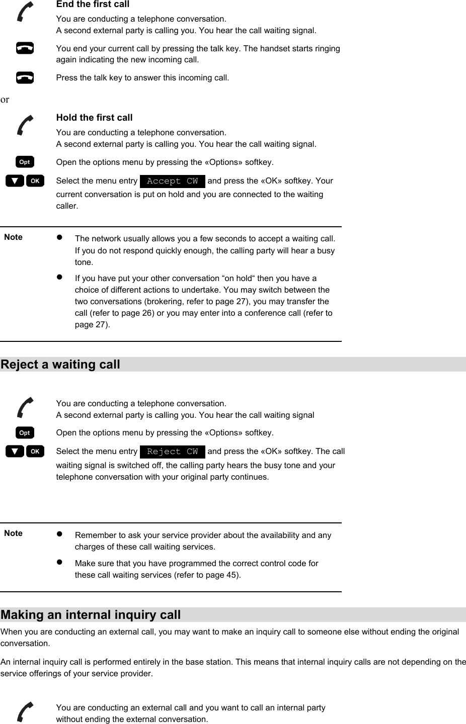  End the first call You are conducting a telephone conversation. A second external party is calling you. You hear the call waiting signal.  You end your current call by pressing the talk key. The handset starts ringing again indicating the new incoming call.  Press the talk key to answer this incoming call. or  Hold the first call You are conducting a telephone conversation. A second external party is calling you. You hear the call waiting signal.  Open the options menu by pressing the «Options» softkey.     Select the menu entry   Accept CW   and press the «OK» softkey. Your current conversation is put on hold and you are connected to the waiting caller.   Note  •  The network usually allows you a few seconds to accept a waiting call. If you do not respond quickly enough, the calling party will hear a busy tone. •  If you have put your other conversation “on hold“ then you have a choice of different actions to undertake. You may switch between the two conversations (brokering, refer to page 27), you may transfer the call (refer to page 26) or you may enter into a conference call (refer to page 27).   Reject a waiting call   You are conducting a telephone conversation. A second external party is calling you. You hear the call waiting signal  Open the options menu by pressing the «Options» softkey.     Select the menu entry   Reject CW   and press the «OK» softkey. The call waiting signal is switched off, the calling party hears the busy tone and your telephone conversation with your original party continues.   Note  •  Remember to ask your service provider about the availability and any charges of these call waiting services. •  Make sure that you have programmed the correct control code for these call waiting services (refer to page 45).   Making an internal inquiry call When you are conducting an external call, you may want to make an inquiry call to someone else without ending the original conversation. An internal inquiry call is performed entirely in the base station. This means that internal inquiry calls are not depending on the service offerings of your service provider.    You are conducting an external call and you want to call an internal party without ending the external conversation. 