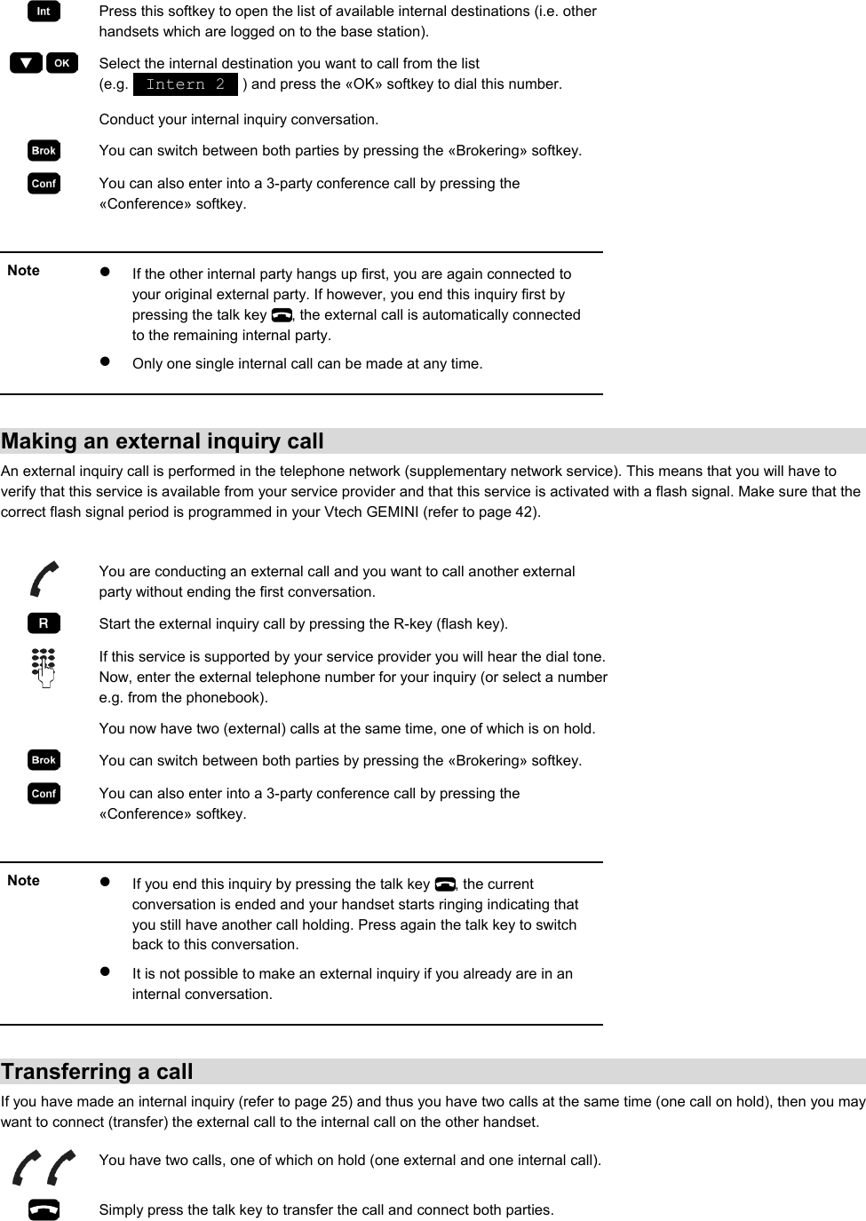  Press this softkey to open the list of available internal destinations (i.e. other handsets which are logged on to the base station).     Select the internal destination you want to call from the list (e.g.   Intern 2   ) and press the «OK» softkey to dial this number.   Conduct your internal inquiry conversation.  You can switch between both parties by pressing the «Brokering» softkey.  You can also enter into a 3-party conference call by pressing the «Conference» softkey.  Note  •  If the other internal party hangs up first, you are again connected to your original external party. If however, you end this inquiry first by pressing the talk key  , the external call is automatically connected to the remaining internal party. •  Only one single internal call can be made at any time.   Making an external inquiry call An external inquiry call is performed in the telephone network (supplementary network service). This means that you will have to verify that this service is available from your service provider and that this service is activated with a flash signal. Make sure that the correct flash signal period is programmed in your Vtech GEMINI (refer to page 42).    You are conducting an external call and you want to call another external party without ending the first conversation.  Start the external inquiry call by pressing the R-key (flash key).  If this service is supported by your service provider you will hear the dial tone. Now, enter the external telephone number for your inquiry (or select a number e.g. from the phonebook).   You now have two (external) calls at the same time, one of which is on hold.  You can switch between both parties by pressing the «Brokering» softkey.  You can also enter into a 3-party conference call by pressing the «Conference» softkey.  Note  •  If you end this inquiry by pressing the talk key  , the current conversation is ended and your handset starts ringing indicating that you still have another call holding. Press again the talk key to switch back to this conversation. •  It is not possible to make an external inquiry if you already are in an internal conversation.   Transferring a call If you have made an internal inquiry (refer to page 25) and thus you have two calls at the same time (one call on hold), then you may want to connect (transfer) the external call to the internal call on the other handset.  You have two calls, one of which on hold (one external and one internal call). Simply press the talk key to transfer the call and connect both parties.   
