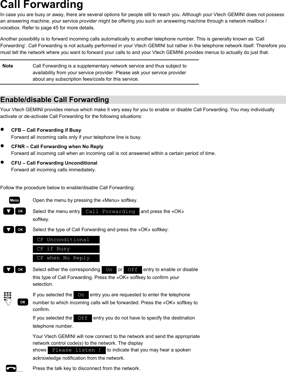 Call Forwarding In case you are busy or away, there are several options for people still to reach you. Although your Vtech GEMINI does not possess an answering machine, your service provider might be offering you such an answering machine through a network mailbox / voicebox. Refer to page 45 for more details. Another possibility is to forward incoming calls automatically to another telephone number. This is generally known as ‘Call Forwarding’. Call Forwarding is not actually performed in your Vtech GEMINI but rather in the telephone network itself. Therefore you must tell the network where you want to forward your calls to and your Vtech GEMINI provides menus to actually do just that. Note  Call Forwarding is a supplementary network service and thus subject to availability from your service provider. Please ask your service provider about any subscription fees/costs for this service.  Enable/disable Call Forwarding Your Vtech GEMINI provides menus which make it very easy for you to enable or disable Call Forwarding. You may individually activate or de-activate Call Forwarding for the following situations: •  CFB – Call Forwarding if Busy Forward all incoming calls only if your telephone line is busy. •  CFNR – Call Forwarding when No Reply Forward all incoming call when an incoming call is not answered within a certain period of time. •  CFU – Call Forwarding Unconditional Forward all incoming calls immediately.  Follow the procedure below to enable/disable Call Forwarding:  Open the menu by pressing the «Menu» softkey.     Select the menu entry   Call Forwarding   and press the «OK» softkey.     Select the type of Call Forwarding and press the «OK» softkey:  CF Unconditional     CF if Busy           CF when No Reply        Select either the corresponding   On   or   Off   entry to enable or disable this type of Call Forwarding. Press the «OK» softkey to confirm your selection.     If you selected the   On   entry you are requested to enter the telephone number to which incoming calls will be forwarded. Press the «OK» softkey to confirm. If you selected the   Off   entry you do not have to specify the destination telephone number.   Your Vtech GEMINI will now connect to the network and send the appropriate network control code(s) to the network. The display shows   Please listen !   to indicate that you may hear a spoken acknowledge notification from the network. .....  Press the talk key to disconnect from the network.  