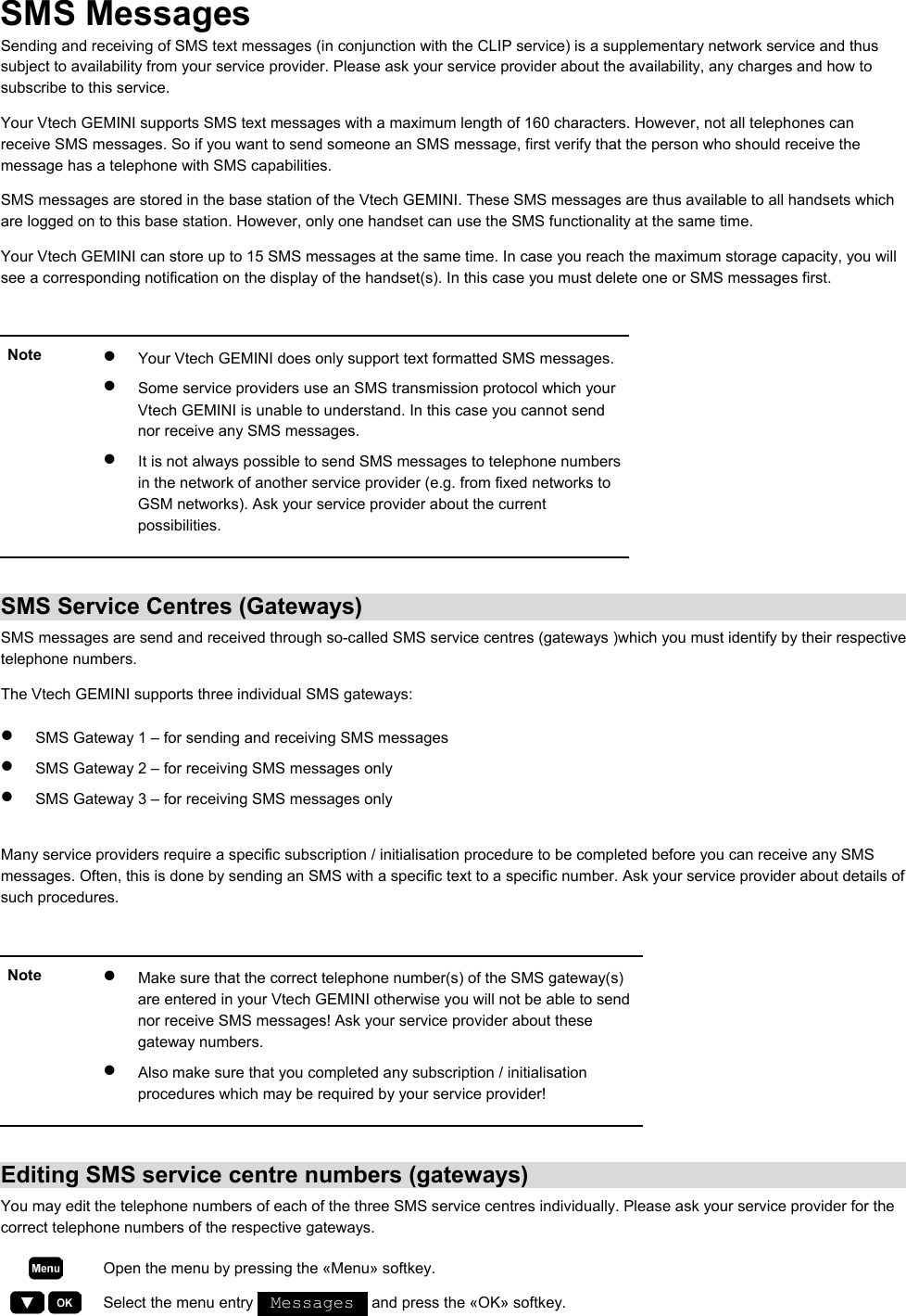 SMS Messages Sending and receiving of SMS text messages (in conjunction with the CLIP service) is a supplementary network service and thus subject to availability from your service provider. Please ask your service provider about the availability, any charges and how to subscribe to this service. Your Vtech GEMINI supports SMS text messages with a maximum length of 160 characters. However, not all telephones can receive SMS messages. So if you want to send someone an SMS message, first verify that the person who should receive the message has a telephone with SMS capabilities.  SMS messages are stored in the base station of the Vtech GEMINI. These SMS messages are thus available to all handsets which are logged on to this base station. However, only one handset can use the SMS functionality at the same time. Your Vtech GEMINI can store up to 15 SMS messages at the same time. In case you reach the maximum storage capacity, you will see a corresponding notification on the display of the handset(s). In this case you must delete one or SMS messages first.  Note  •  Your Vtech GEMINI does only support text formatted SMS messages.•  Some service providers use an SMS transmission protocol which your Vtech GEMINI is unable to understand. In this case you cannot send nor receive any SMS messages.  •  It is not always possible to send SMS messages to telephone numbers in the network of another service provider (e.g. from fixed networks to GSM networks). Ask your service provider about the current possibilities.    SMS Service Centres (Gateways) SMS messages are send and received through so-called SMS service centres (gateways )which you must identify by their respective telephone numbers. The Vtech GEMINI supports three individual SMS gateways: •  SMS Gateway 1 – for sending and receiving SMS messages •  SMS Gateway 2 – for receiving SMS messages only •  SMS Gateway 3 – for receiving SMS messages only  Many service providers require a specific subscription / initialisation procedure to be completed before you can receive any SMS messages. Often, this is done by sending an SMS with a specific text to a specific number. Ask your service provider about details of such procedures.  Note  •  Make sure that the correct telephone number(s) of the SMS gateway(s) are entered in your Vtech GEMINI otherwise you will not be able to send nor receive SMS messages! Ask your service provider about these gateway numbers. •  Also make sure that you completed any subscription / initialisation procedures which may be required by your service provider!   Editing SMS service centre numbers (gateways) You may edit the telephone numbers of each of the three SMS service centres individually. Please ask your service provider for the correct telephone numbers of the respective gateways.  Open the menu by pressing the «Menu» softkey.     Select the menu entry   Messages   and press the «OK» softkey. 