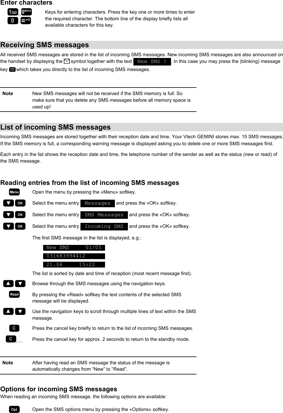 Enter characters ..      Keys for entering characters. Press the key one or more times to enter the required character. The bottom line of the display briefly lists all available characters for this key.  Receiving SMS messages All received SMS messages are stored in the list of incoming SMS messages. New incoming SMS messages are also announced on the handset by displaying the   symbol together with the text   New SMS !  . In this case you may press the (blinking) message key   which takes you directly to the list of incoming SMS messages.  Note  New SMS messages will not be received if the SMS memory is full. So make sure that you delete any SMS messages before all memory space is used up!   List of incoming SMS messages Incoming SMS messages are stored together with their reception date and time. Your Vtech GEMINI stores max. 15 SMS messages. If the SMS memory is full, a corresponding warning message is displayed asking you to delete one or more SMS messages first. Each entry in the list shows the reception date and time, the telephone number of the sender as well as the status (new or read) of the SMS message.   Reading entries from the list of incoming SMS messages  Open the menu by pressing the «Menu» softkey.     Select the menu entry   Messages   and press the «OK» softkey.     Select the menu entry   SMS Messages   and press the «OK» softkey.     Select the menu entry   Incoming SMS   and press the «OK» softkey.   The first SMS message in the list is displayed, e.g.:  New SMS     01/05   031683994412        21.06     15:22    The list is sorted by date and time of reception (most recent message first).     Browse through the SMS messages using the navigation keys.  By pressing the «Read» softkey the text contents of the selected SMS message will be displayed.     Use the navigation keys to scroll through multiple lines of text within the SMS message.  Press the cancel key briefly to return to the list of incoming SMS messages. .....  Press the cancel key for approx. 2 seconds to return to the standby mode.  Note  After having read an SMS message the status of the message is automatically changes from “New” to “Read”.  Options for incoming SMS messages  When reading an incoming SMS message, the following options are available:  Open the SMS options menu by pressing the «Options» softkey. 