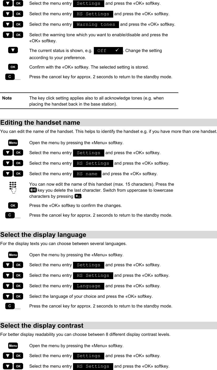     Select the menu entry   Settings   and press the «OK» softkey.     Select the menu entry   HS Settings   and press the «OK» softkey.     Select the menu entry   Warning tones   and press the «OK» softkey.     Select the warning tone which you want to enable/disable and press the «OK» softkey.  The current status is shown, e.g.   Off   9 . Change the setting according to your preference.  Confirm with the «OK» softkey. The selected setting is stored. .....  Press the cancel key for approx. 2 seconds to return to the standby mode.  Note  The key click setting applies also to all acknowledge tones (e.g. when placing the handset back in the base station).  Editing the handset name You can edit the name of the handset. This helps to identify the handset e.g. if you have more than one handset.  Open the menu by pressing the «Menu» softkey.     Select the menu entry   Settings   and press the «OK» softkey.     Select the menu entry   HS Settings   and press the «OK» softkey.     Select the menu entry   HS name   and press the «OK» softkey.  You can now edit the name of this handset (max. 15 characters). Press the  key you delete the last character. Switch from uppercase to lowercase characters by pressing  .  Press the «OK» softkey to confirm the changes. .....  Press the cancel key for approx. 2 seconds to return to the standby mode.  Select the display language For the display texts you can choose between several languages.  Open the menu by pressing the «Menu» softkey.     Select the menu entry   Settings   and press the «OK» softkey.     Select the menu entry   HS Settings   and press the «OK» softkey.     Select the menu entry   Language   and press the «OK» softkey.     Select the language of your choice and press the «OK» softkey. .....  Press the cancel key for approx. 2 seconds to return to the standby mode.  Select the display contrast For better display readability you can choose between 8 different display contrast levels.  Open the menu by pressing the «Menu» softkey.     Select the menu entry   Settings   and press the «OK» softkey.     Select the menu entry   HS Settings   and press the «OK» softkey. 