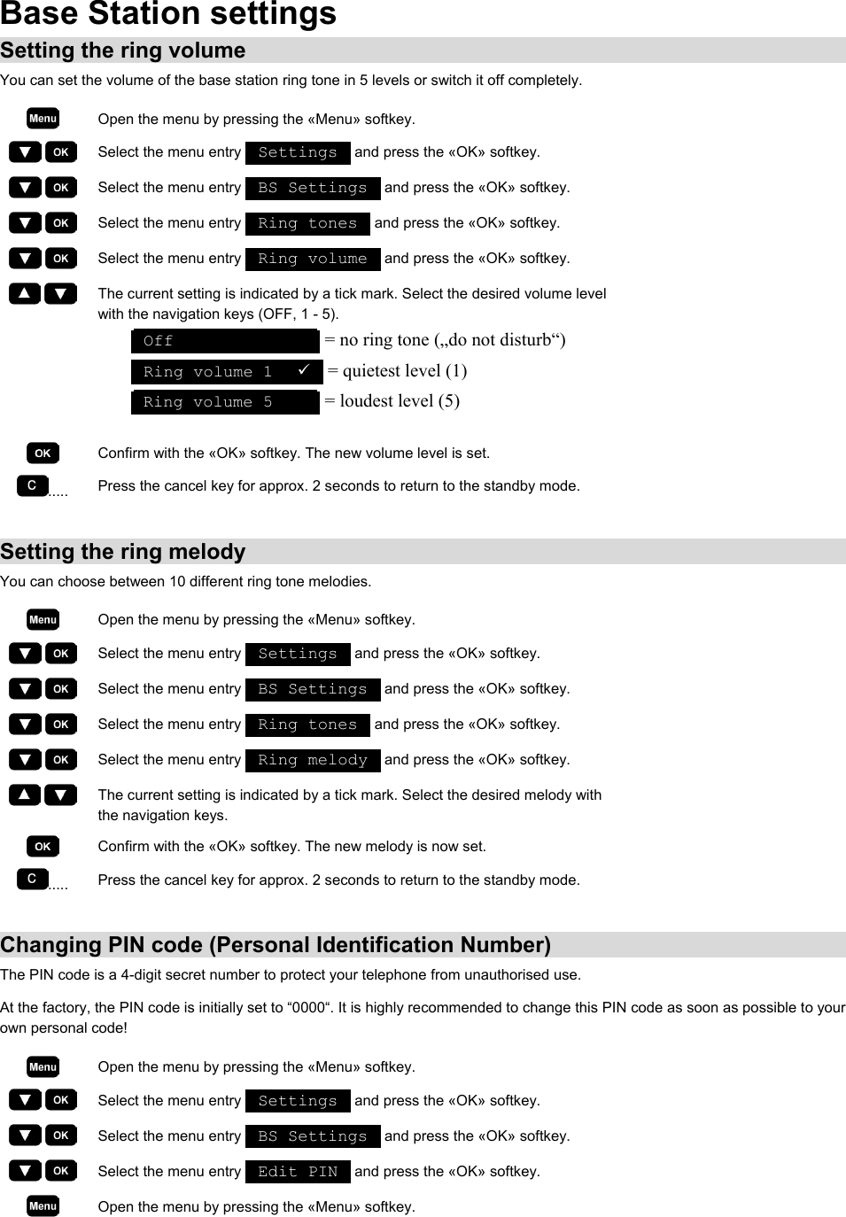 Base Station settings Setting the ring volume You can set the volume of the base station ring tone in 5 levels or switch it off completely.  Open the menu by pressing the «Menu» softkey.     Select the menu entry   Settings   and press the «OK» softkey.     Select the menu entry   BS Settings   and press the «OK» softkey.     Select the menu entry   Ring tones   and press the «OK» softkey.     Select the menu entry   Ring volume   and press the «OK» softkey.     The current setting is indicated by a tick mark. Select the desired volume level with the navigation keys (OFF, 1 - 5).  Off                = no ring tone („do not disturb“)  Ring volume 1   9  = quietest level (1)  Ring volume 5       = loudest level (5)   Confirm with the «OK» softkey. The new volume level is set. .....  Press the cancel key for approx. 2 seconds to return to the standby mode.  Setting the ring melody You can choose between 10 different ring tone melodies.  Open the menu by pressing the «Menu» softkey.     Select the menu entry   Settings   and press the «OK» softkey.     Select the menu entry   BS Settings   and press the «OK» softkey.     Select the menu entry   Ring tones   and press the «OK» softkey.     Select the menu entry   Ring melody   and press the «OK» softkey.     The current setting is indicated by a tick mark. Select the desired melody with the navigation keys.  Confirm with the «OK» softkey. The new melody is now set. .....  Press the cancel key for approx. 2 seconds to return to the standby mode.  Changing PIN code (Personal Identification Number) The PIN code is a 4-digit secret number to protect your telephone from unauthorised use. At the factory, the PIN code is initially set to “0000“. It is highly recommended to change this PIN code as soon as possible to your own personal code!  Open the menu by pressing the «Menu» softkey.     Select the menu entry   Settings   and press the «OK» softkey.     Select the menu entry   BS Settings   and press the «OK» softkey.     Select the menu entry   Edit PIN   and press the «OK» softkey.  Open the menu by pressing the «Menu» softkey. 