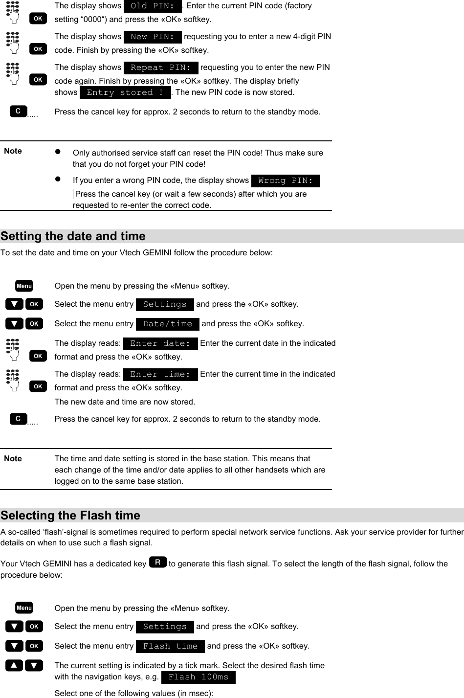     The display shows   Old PIN:  . Enter the current PIN code (factory setting “0000“) and press the «OK» softkey.     The display shows   New PIN:   requesting you to enter a new 4-digit PIN code. Finish by pressing the «OK» softkey.     The display shows   Repeat PIN:   requesting you to enter the new PIN code again. Finish by pressing the «OK» softkey. The display briefly shows   Entry stored !  . The new PIN code is now stored. .....  Press the cancel key for approx. 2 seconds to return to the standby mode.  Note  •  Only authorised service staff can reset the PIN code! Thus make sure that you do not forget your PIN code!  •  If you enter a wrong PIN code, the display shows   Wrong PIN:   Press the cancel key (or wait a few seconds) after which you are requested to re-enter the correct code.  Setting the date and time To set the date and time on your Vtech GEMINI follow the procedure below:   Open the menu by pressing the «Menu» softkey.     Select the menu entry   Settings   and press the «OK» softkey.     Select the menu entry   Date/time   and press the «OK» softkey.     The display reads:   Enter date:   Enter the current date in the indicated format and press the «OK» softkey.     The display reads:   Enter time:   Enter the current time in the indicated format and press the «OK» softkey. The new date and time are now stored. .....  Press the cancel key for approx. 2 seconds to return to the standby mode.  Note  The time and date setting is stored in the base station. This means that each change of the time and/or date applies to all other handsets which are logged on to the same base station.  Selecting the Flash time A so-called ‘flash’-signal is sometimes required to perform special network service functions. Ask your service provider for further details on when to use such a flash signal. Your Vtech GEMINI has a dedicated key   to generate this flash signal. To select the length of the flash signal, follow the procedure below:   Open the menu by pressing the «Menu» softkey.     Select the menu entry   Settings   and press the «OK» softkey.     Select the menu entry   Flash time   and press the «OK» softkey.     The current setting is indicated by a tick mark. Select the desired flash time with the navigation keys, e.g.   Flash 100ms    Select one of the following values (in msec): 